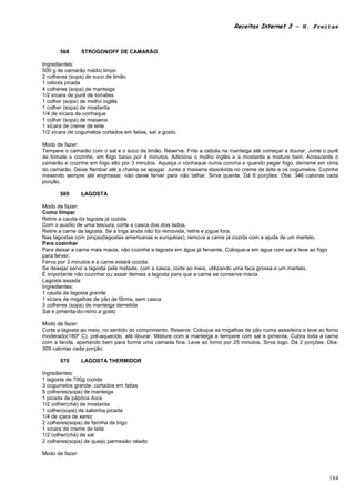 Receitas Internet 3 – N. Freitas



       568       STROGONOFF DE CAMARÃO

Ingredientes:
500 g de camarão médio limpo
2 colheres (sopa) de suco de limão
1 cebola picada
4 colheres (sopa) de manteiga
1/2 xícara de purê de tomates
1 colher (sopa) de molho inglês
1 colher (sopa) de mostarda
1/4 de xícara de conhaque
1 colher (sopa) de maisena
1 xícara de creme de leite
1/2 xícara de cogumelos cortados em fatias, sal a gosto.

Modo de fazer:
Tempere o camarão com o sal e o suco de limão. Reserve. Frite a cebola na manteiga até começar a dourar. Junte o purê
de tomate e cozinhe, em fogo baixo por 4 minutos. Adicione o molho inglês e a mostarda e misture bem. Acrescente o
camarão e cozinhe em fogo alto por 3 minutos. Aqueça o conhaque numa concha e quando pegar fogo, derrame em cima
do camarão. Deixe flambar até a chama se apagar. Junte a maisena dissolvida no creme de leite e os cogumelos. Cozinhe
mexendo sempre até engrossar. não deixe ferver para não talhar. Sirva quente. Dá 6 porções. Obs: 346 calorias cada
porção.

       569       LAGOSTA

Modo de fazer:
Como limpar
Retire a cauda da lagosta já cozida.
Com o auxílio de uma tesoura, corte a casca dos dois lados.
Retire a carne da lagosta. Se a triga ainda não foi removida, retire e jogue fora.
Nas lagostas com pinças(lagostas americanas e européias), remova a carne já cozida com a ajuda de um martelo.
Para cozinhar
Para deixar a carne mais macia, não cozinhe a lagosta em água já fervente. Coloque-a em água com sal e leve ao fogo
para ferver.
Ferva por 3 minutos e a carne estará cozida.
Se desejar servir a lagosta pela metade, com a casca, corte ao meio, utilizando uma faca grossa e um martelo.
É importante não cozinhar ou assar demais a lagosta para que a carne se conserve macia.
Lagosta assada
Ingredientes:
1 cauda de lagosta grande
1 xícara de migalhas de pão de fôrma, sem casca
3 colheres (sopa) de manteiga derretida
Sal e pimenta-do-reino a gosto

Modo de fazer:
Corte a lagosta ao meio, no sentido do comprimento. Reserve. Coloque as migalhas de pão numa assadeira e leve ao forno
moderado(180º C), pré-aquecido, até dourar. Misture com a manteiga e tempere com sal e pimenta. Cubra toda a carne
com a farofa, apertando bem para forma uma camada fina. Leve ao forno por 25 minutos. Sirva logo. Dá 2 porções. Obs:
309 calorias cada porção.

       570       LAGOSTA THERMIDOR

Ingredientes:
1 lagosta de 700g cozida
3 cogumelos grande, cortados em fatias
5 colheres(sopa) de manteiga
1 picada de páprica doce
1/2 colher(chá) de mostarda
1 colher(sopa) de salsinha picada
1/4 de içara de xerez
2 colheres(sopa) de farinha de trigo
1 xícara de creme de leite
1/2 colher(chá) de sal
2 colheres(sopa) de queijo parmesão ralado

Modo de fazer:



                                                                                                                      184
 
