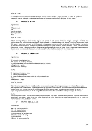 Receitas Internet 3 – N. Freitas



Modo de Fazer:

Cubra a travessa com alface. O mamão deve ser fatiado. Corte o repolho e jogue por cima. As folhas de agrião são
colocadas inteiras. Salpique o manjericão e misture. As flores são o toque final. Temperar só com azeite.

         35      FRANGO AL ALGIBE

Ingredientes:

1 frango médio
sal
óleo de girassol
2 laranjas da terra
alho

Modo de Fazer:

1.Com o frango limpo e bem lavado, joga-se um pouco de sal grosso dentro do frango e esfrega o restante na
pele.2.Depois, um banho de óleo de girassol (duas colheres).3.Leva-se ao forno (até dourar 300 graus, depois baixa para
260 graus e cozinha-se por meia hora).4.Enquanto o frango assa, vamos ao molho: junta-se o suco das laranjas a um dente
de alho socado numa panela em fogo baixo.5.Espere engrossar (sem manteiga, óleo ou farinha). Depois é só aproveitar!
Geralmente o prato é servido com arroz, feijão e as famosas bananas fritas de Cuba! Dica: A banana é frita ainda verde
depois de ser amassada (dentro de um pano de prato). O sal só é adicionado depois do prato servido.


         36      FRANGO AL CARTOCCIO

Ingredientes:

02 peitos de frango pequenos.
100 gramas de manteiga derretida.
03 galhinhos de alecrim (pode ser ainda sálvia, louro ou tomilho).
sal e pimenta a gosto.
folhas de papel manteiga.

Molho:

01 copo de vinho branco seco.
01 cebola pequena picada.
01 colher de sobremesa rasa e amido de milho dissolvido em
água.
sal e pimenta a gosto.

Modo de preparar:

1.derreta a manteiga em banho maria2.espalhe um pouco sobre o papel manteiga e coloque um peito de frango sobre
ele.3.tempere com sal e pimenta, junte os galhinhos de alecrim e cubra com mais um pouco de manteiga derretida.4.feche
o papel como num embrulho tomando cuidado para não deixar aberturas por onde possa vazar o suco da carne e o
vapor.5.faça o mesmo com outro filé de frango.6.leve os dois embrulhos para o forno pré-aquecido por 20 minutos.

Molho:
1.numa frigideira, frite a cebola picada na manteiga2.tempere com sal e pimenta3.acrescente um copo de vinho branco
seco.4.para engrossar o caldo, junte uma colher de amido de milho, dissolvido na água.Abra os pacotinhos na mesa, no
momento de servi-los, e adicione omolho.

         37      FRANGO COM ABACAXI

Ingredientes:

400 g de frango desossado
100 g de abacaxi picado
1 xícara de leite de coco
1 colher de sopa de cebola picada
1/2 colher de sopa de curry
1/2 maça ralada
1/2 copo de caldo de galinha



                                                                                                                     19
 