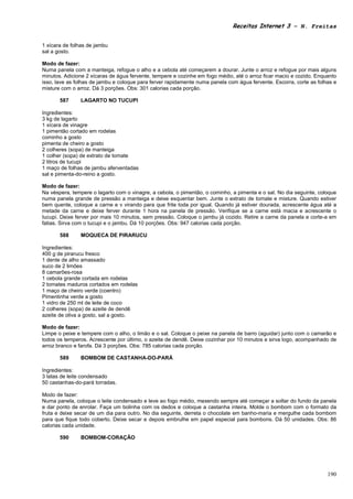 Receitas Internet 3 – N. Freitas


1 xícara de folhas de jambu
sal a gosto.

Modo de fazer:
Numa panela com a manteiga, refogue o alho e a cebola até começarem a dourar. Junte o arroz e refogue por mais alguns
minutos. Adicione 2 xícaras de água fervente, tempere e cozinhe em fogo médio, até o arroz ficar macio e cozido. Enquanto
isso, lave as folhas de jambu e coloque para ferver rapidamente numa panela com água fervente. Escorra, corte as folhas e
misture com o arroz. Dá 3 porções. Obs: 301 calorias cada porção.

       587     LAGARTO NO TUCUPI

Ingredientes:
3 kg de lagarto
1 xícara de vinagre
1 pimentão cortado em rodelas
cominho a gosto
pimenta de cheiro a gosto
2 colheres (sopa) de manteiga
1 colher (sopa) de extrato de tomate
2 litros de tucupi
1 maço de folhas de jambu aferventadas
sal e pimenta-do-reino a gosto.

Modo de fazer:
Na véspera, tempere o lagarto com o vinagre, a cebola, o pimentão, o cominho, a pimenta e o sal. No dia seguinte, coloque
numa panela grande de pressão a manteiga e deixe esquentar bem. Junte o extrato de tomate e misture. Quando estiver
bem quente, coloque a carne e v virando para que frite toda por igual. Quando já estiver dourada, acrescente água até a
metade da carne e deixe ferver durante 1 hora na panela de pressão. Verifique se a carne está macia e acrescente o
tucupi. Deixe ferver por mais 10 minutos, sem pressão. Coloque o jambu já cozido. Retire a carne da panela e corte-a em
fatias. Sirva com o tucupi e o jambu. Dá 10 porções. Obs: 947 calorias cada porção.

       588     MOQUECA DE PIRARUCU

Ingredientes:
400 g de pirarucu fresco
1 dente de alho amassado
suco de 2 limões
8 camarões-rosa
1 cebola grande cortada em rodelas
2 tomates maduros cortados em rodelas
1 maço de cheiro verde (coentro)
Pimentinha verde a gosto
1 vidro de 250 ml de leite de coco
2 colheres (sopa) de azeite de dendê
azeite de oliva a gosto, sal a gosto.

Modo de fazer:
Limpe o peixe e tempere com o alho, o limão e o sal. Coloque o peixe na panela de barro (aguidar) junto com o camarão e
todos os temperos. Acrescente por último, o azeite de dendê. Deixe cozinhar por 10 minutos e sirva logo, acompanhado de
arroz branco e farofa. Dá 3 porções. Obs: 785 calorias cada porção.

       589     BOMBOM DE CASTANHA-DO-PARÁ

Ingredientes:
3 latas de leite condensado
50 castanhas-do-pará torradas.

Modo de fazer:
Numa panela, coloque o leite condensado e leve ao fogo médio, mexendo sempre até começar a soltar do fundo da panela
e dar ponto de enrolar. Faça um bolinha com os dedos e coloque a castanha inteira. Molde o bombom com o formato da
fruta e deixe secar de um dia para outro. No dia seguinte, derreta o chocolate em banho-maria e mergulhe cada bombom
para que fique todo coberto. Deixe secar e depois embrulhe em papel especial para bombons. Dá 50 unidades. Obs: 86
calorias cada unidade.

       590     BOMBOM-CORAÇÃO




                                                                                                                     190
 