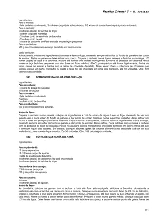 Receitas Internet 3 – N. Freitas


Ingredientes:
Para a massa:
1 lata de leite condensado, 3 colheres (sopa) de achocolatado, 1/2 xícara de castanhas-do-pará picada e torrada.
Para o recheio:
4 colheres (sopa) de farinha de trigo
1 colher (sopa)de manteiga
1/2 colher (chá) de essência de baunilha
1/2 colher (chá) de sal
1 xícara de castanha do Pará cortada em pedaços pequenos
Para a cobertura:
500 g de chocolate meio-amargo derretido em banho-maria.

Modo de fazer:
Numa panela, misture os ingredientes da massa e leve ao fogo, mexendo sempre até soltar do fundo da panela e dar ponto
de enrolar. Retire da panela e deixe esfriar um pouco. Prepare o recheio: numa tigela, coloque a farinha, a manteiga, 1/2
colher (sopa) de água e a baunilha. Misture até formar uma massa homogênea. Envolva os pedaços de castanha nesta
massa e faça bolinhas pequenas com ela. Leve ao forno médio (180oC), preaquecido até dourar ligeiramente. Retire do
forno, passe no açúcar e banhe com a calda de chocolate derretido. Deixe secar. Com a cobertura de chocolate que
sobrou, peque um garfo, mergulhe na calda e faça fios de chocolate em cima dos bombons. Dá 40 unidades. Obs: 139
calorias cada unidade.

       591      BOMBOM DE BAUNILHA COM CUPUAÇU

Ingredientes:
Para o recheio:
1 xícara de polpa de cupuaçu
2 xícaras de açúcar
Para a massa:
1 lata de leite condensado
2 gemas
1 colher (chá) de baunilha
Para a cobertura:
500 g de chocolate meio-amargo.

Modo de fazer:
Prepare o recheio: numa panela, coloque os ingredientes e 1/4 de xícara de água. Leve ao fogo, mexendo de vez em
quando até o doce soltar do fundo da panela e dar ponto de cortar. Coloque numa superfície, espalhe, deixe esfriar um
pouco e corte em pedaços pequenos. Reserve. Faça a massa: numa panela, coloque todos os ingredientes e leve ao fogo,
mexendo sempre até soltar do fundo da panela e dar ponto de enrolar. Deixe esfriar. Faça bolinhas com a massa e recheie
com os pedaços de doce de cupuaçu. Passe no açúcar e depois mergulhe no chocolate derretido em banho-maria até que
o bombom fique todo coberto. Se desejar, coloque algumas gotas de corante alimentício no chocolate (da cor de sua
preferência), para que ele fique colorido. Dá 30 unidades. Obs: 189 calorias por unidade.

       592      TORTA DE CASTANHA-DO-PARÁ

Ingredientes:

Para o pão-de-ló:
12 ovos separados
12 colheres (sopa) de açúcar
1 gota de essência de baunilha
8 colheres (sopa) de castanhas-do-pará crua ralada
4 colheres (sopa) de farinha de trigo.

Para o doce de cupuaçu:
2 3/4 xícaras de açúcar
250 g de polpa de cupuaçu

Para o suspiro:
6 claras
6 colheres (sopa) de açúcar.
Modo de fazer:
Na batedeira, coloque as gemas com o açúcar e bata até ficar esbranquiçada. Adicione a baunilha. Acrescente a
castanhas-do-pará, a farinha, as claras em neve e misture. Coloque numa assadeira de fundo falso de 26 cm de diâmetro,
untada e polvilhada e leve para assar em forno médio (180oC), preaquecido, até que doure ou que enfiando um palito, ele
saia limpo. Retire do forno e deixe esfriar para desenformar. Prepare o doce: numa panela média, coloque o açúcar com
1/2 litro de água. Deixe ferver até formar uma calda rala. Adicione o cupuaçu e cozinhe até dar ponto de geleia. Mexa de



                                                                                                                     191
 