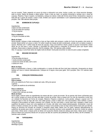 Receitas Internet 3 – N. Freitas


vez em quando. Teste, pegando um pouco do doce e colocando num pires. Incline o prato, se o doce escorrer devagar,
está no ponto. Retire da panela e deixe esfriar. Corte o bolo ao meio, no sentido horizontal e recheie com o doce de
cupuaçu. Reserve. Faça o suspiro: na batedeira, coloque as claras e bata até formar picos firmes. Acrescente o açúcar e
bata até dar o ponto de suspiro. Cubra o bolo. Enfeite com açúcar caramelado e com castanhas-do-pará torradas. Dá 12
porções. Obs: 388 calorias cada porção.

       593      BOMBOM DE CUPUAÇU

Ingredientes:
3 latas de leite condensado
1/2 kg de polpa de cupuaçu
1/2 kg de açúcar

Para a cobertura:
1/2 kg de chocolate ao leite.

Modo de fazer:
Numa panela, coloque o leite condensado e leve ao fogo médio até começar a soltar do fundo da panela e dar ponto de
enrolar. Deixe esfriar um pouco e retire 1/2 colher (sopa) da massa de leite condensado, achate com os dedos e passe o
açúcar. Recheie com 1 colher (chá) de doce de cupuaçu. Faça uma bolinha e feche, passe no açúcar novamente e deixe
secar de um dia para o outro. Derreta o chocolate em banho-maria e mergulhe os bombons para que fiquem todos
cobertos. Deixe secar e depois embrulhe. Dá 50 unidades. Obs: 183 calorias cada unidade.
Obs: O cupuaçu é uma fruta nativa da região norte do Brasil. Você pode encontrar no resto do país a polpa congelada.

       594      MOUSSE DE BACURI

Ingredientes:
1/2 kg de polpa de bacuri
1 xícara de leite condensado
1 xícara de creme de leite, sem o soro
3 claras em neve.

Modo de fazer:
Bata no liqüidificador o bacuri, o leite condensado e o creme de leite até ficar tudo bem misturado. Acrescente as claras
batidas em neve e misture delicadamente. Coloque em 6 taças e leve para gelar. Dá 6 porções. Obs: 412 calorias cada
porção.

       595      CORAÇÃO PERSONALIZADO

Ingredientes:
Para a massa:
200 g de castanha do Pará crua e ralada sem pele, 200 g de açúcar
3 gemas
10 gotas de essência de amêndoas

Para a cobertura:
2 3/4 xícara de açúcar
1 colher (chá ) de suco de limão.
Modo de fazer:
Numa tigela, misture todos os ingredientes da massa até dar o ponto de enrolar. Se as gemas não forem suficientes para
dar o ponto, pingue um pouco de clara até obter o ponto de enrolar. Abra a massa com um rolo de macarrão e corte com
um cortador de biscoitos em forma de coração. Reserve. Prepare a cobertura: numa panela, coloque o açúcar com 1/2
xícara de água e leve ao fogo até virar uma calda grossa. Limpe a calda com uma escumadeira. Para verificar o ponto,
mergulhe a escumadeira na calda e assopre com cuidado. Se sair uma bolha, o ponto está certo. Despeje a calda numa
superfície de pedra e mexa com uma espátula em círculos, até obter uma massa esbranquiçada. Acrescente o suco de
limão à massa e amasse com as mãos. Coloque a massa numa panela e leve ao fogo sobre banho-maria até que derreta.
Pegue os docinhos em formato de coração e mergulhe nesta calda. Retire com um garfo, batendo delicadamente na
superfície da panela para retirar o excesso. Coloque os docinhos prontos numa assadeira de alumínio virada de cabeça
para baixo. Deixe secar e depois pinte as letras com purpurina diluída virada de cabeça para baixo. Deixe secar e depois
pinte as letras com purpurina diluída em um pouco de óleo de cozinha (de preferência, óleo de milho). Dá 40 unidades. 11
calorias cada unidade

       596      TAPIOQUINHA

Ingredientes:
1/2 kg de tapioca
Manteiga a gosto



                                                                                                                     192
 