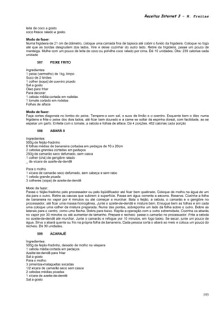 Receitas Internet 3 – N. Freitas


leite de coco a gosto
coco fresco ralado a gosto.

Modo de fazer:
Numa frigideira de 21 cm de diâmetro, coloque uma camada fina de tapioca até cobrir o fundo da frigideira. Coloque no fogo
até que as bordas desgrudem dos lados. Vire e deixe cozinhar do outro lado. Retire da frigideira, passe um pouco de
manteiga. Molhe com um pouco de leite de coco ou polvilhe coco ralado por cima. Dá 10 unidades. Obs: 239 calorias cada
unidade

       597      PEIXE FRITO

Ingredientes:
1 peixe (vermelho) de 1kg, limpo
Suco de 2 limões
1 colher (sopa) de coentro picado
Sal a gosto
Óleo para fritar
Para decorar:
1 cebola média cortada em rodelas
1 tomate cortado em rodelas
Folhas de alface

Modo de fazer:
Faça cortes diagonais no lombo do peixe. Tempere-o com sal, o suco de limão e o coentro. Esquente bem o óleo numa
frigideira e frite o peixe dos dois lados, até ficar bem dourado e a carne se soltar da espinha dorsal, com facilidade, ao se
espetar um garfo. Enfeite com o tomate, a cebola e folhas de alface. Dá 4 porções. 452 calorias cada porção

       598      ABARÁ II

Ingredientes:
500g de feijão-fradinho
6 folhas médias de bananeira cortadas em pedaços de 10 x 20cm
2 cebolas grandes cortadas em pedaços
250g de camarão seco defumado, sem casca
1 colher (chá) de gengibre ralado
_ de xícara de azeite-de-dendê

Para o molho
1 xícara de camarão seco defumado, sem cabeça e sem rabo
1 cebola grande picada
3 colheres (sopa) de azeite-de-dendê

Modo de fazer:
Passe o feijão-fradinho pelo processador ou pelo liqüidificador até ficar bem quebrado. Coloque de molho na água de um
dia para o outro. Retire as cascas que subirem à superfície. Passe em água corrente e escorra. Reserve. Cozinhe a folha
de bananeira no vapor por 4 minutos ou até começar a murchar. Bata o feijão, a cebola, o camarão e o gengibre no
processador, até ficar uma massa homogênea. Junte o azeite-de-dendê e misture bem. Enxugue bem as folhas e em cada
uma coloque uma colher da mistura preparada. Numa das pontas, sobreponha um lado da folha sobre o outro. Dobre as
laterais para o centro, como uma flecha. Dobre para baixo. Repita a operação com a outra extremidade. Cozinha os abarás
no vapor por 30 minutos ou até aumentar de tamanho. Prepare o recheio: passe o camarão no processador. Frite a cebola
no azeite-de-dendê até murchar. Junte o camarão e refogue por 10 minutos, em fogo baixo. Se secar, junte um pouco de
água. Sirva o abará quente ou frio na própria folha de bananeira. Cada pessoa corta o abará ao meio e coloca um pouco do
recheio. Dá 30 unidades.

       599      ACARAJÉ

Ingredientes:
500g de feijão-fradinho, deixado de molho na véspera
1 cebola média cortada em pedaços
Azeite-de-dendê para fritar
Sal a gosto
Para o molho:
3 pimentas-malaguetas socadas
1/2 xícara de camarão seco sem casca
2 cebolas médias picadas
1 xícara de azeite-de-dendê
Sal a gosto



                                                                                                                         193
 