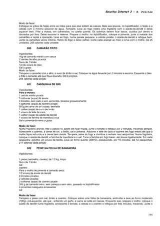 Receitas Internet 3 – N. Freitas



Modo de fazer:
Esfregue os grãos de feijão entre as mãos para que eles soltem as cascas. Bata aos poucos, no liqüidificador, o feijão e a
cebola com o mínimo possível de água. Tempere. Leve ao fogo médio uma frigideira com o azeite-de-dendê e deixe
aquecer bem. Frite a massa, em colheradas, no azeite quente. Os bolinhos devem ficar secos, cozidos por dentro e
dourados por fora. Deixe escorrer e reserve. Prepare o molho: no liqüidificador, coloque a pimenta, junte a metade dos
camarões e repita a operação. Leve ao fogo, numa panela pequena, a cebola picada, o azeite-de-dendê e refogue bem.
Junte os camarões secos inteiros. Retire do fogo e deixe esfriar. Corte cada acarajé ao meio e sirva com o molho. Dá 25
unidades. 205 calorias cada unidade

       600      CAMARÃO FRITO

Ingredientes:
1kg de camarão médio com casca
2 dentes de alho picados
Suco de 1 limão
1/3 de xícara de óleo
Sal a gosto
Modo de fazer:
Tempere o camarão com o alho, o suco de limão e sal. Coloque na água fervente por 2 minutos e escorra. Esquente o óleo
e frite o camarão até que fique dourado. Dá 6 porções.
208 calorias cada porção

       601      CASQUINHA DE SIRI

Ingredientes:
Para a massa:
1 cebola média picada
5 colheres (sopa) de azeite
4 tomates, sem pele e sem sementes, picados grosseiramente
4 colheres (sopa) de coentro picado
500g de carne de siri cozida, desfiada
1 colher (sopa) de suco de limão
1 xícara de leite de coco
1 colher (sopa) de azeite-de-dendê
1 xícara de farinha de mandioca crua
Sal e pimenta-do-reino a gosto

Modo de fazer:
Numa frigideira grande, frite a cebola no azeite até ficar macia. Junte o tomate e refogue por 2 minutos, mexendo sempre.
Acrescente o coentro, a carne de siri, o limão, sal e pimenta. Adicione o leite de coco e cozinhe em fogo médio até que o
molho fique reduzido e a carne bem úmida. Tempere, retire do fogo e distribua o recheio nas casquinhas. Numa frigideira,
coloque o azeite-de-dendê, a farinha de mandioca e o sal. Torre a farinha em fogo baixo, até dourar ligeiramente. Em cada
casquinha, polvilhe um pouco da farofa. Leve ao forno quente (200°C), preaquecido, por 10 minutos. Dá 12 casquinhas.
217 calorias cada porção

       602      PEIXE NA FOLHA DE BANANEIRA

Ingredientes:

1 peixe (vermelho, cavala), de 1,5 kg, limpo
Suco de 1 limão
sal
coentro
Para o molho de pimenta e camarão seco:
1/2 xícara de azeite de dendê
4 tomates picados
2 cebolas picadas
3 colheres (sopa) de coentro picado
300 g de camarão seco, sem cabeça e sem rabo, passado no liqüidificador
4 pimentas malagueta amassadas
sal

Modo de fazer:
Tempere o peixe com sal, limão e coentro. Coloque sobre uma folha de bananeira, embrulhe e leve ao forno moderado
(180g), pré-aquecido, até que , enfiando um garfo, a carne se solte em lascas. Enquanto isso, prepare o molho: coloque o
azeite de dendê numa frigideira, acrescente o tomate, a cebola e o coentro e refogue por três minutos, mexendo. Junte o



                                                                                                                      194
 