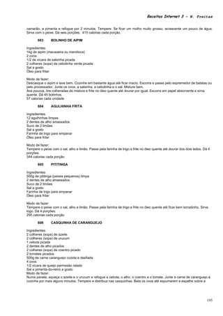 Receitas Internet 3 – N. Freitas


camarão, a pimenta e refogue por 2 minutos. Tempere. Se ficar um molho muito grosso, acrescente um pouco de água.
Sirva com o peixe. Dá seis porções. 415 calorias cada porção.

       603      BOLINHO DE AIPIM

Ingredientes:
1kg de aipim (macaxeira ou mandioca)
2 ovos
1/2 de xícara de salsinha picada
2 colheres (sopa) de cebolinha verde picada
Sal a gosto
Óleo para fritar

Modo de fazer:
Descasque o aipim e lave bem. Cozinhe em bastante água até ficar macio. Escorra e passe pelo espremedor de batatas ou
pelo processador. Junte os ovos, a salsinha, a cebolinha e o sal. Misture bem.
Aos poucos, tire colheradas da mistura e frite no óleo quente até dourar por igual. Escorra em papel absorvente e sirva
quente. Dá 45 bolinhos.
57 calorias cada unidade

       604      AGULHINHA FRITA

Ingredientes:
12 agulhinhas limpas
2 dentes de alho amassados
Suco de 2 limões
Sal a gosto
Farinha de trigo para empanar
Óleo para fritar

Modo de fazer:
Tempere o peixe com o sal, alho e limão. Passe pela farinha de trigo e frite no óleo quente até dourar dos dois lados. Dá 4
porções.
344 calorias cada porção

       605      PITITINGA

Ingredientes:
500g de pititinga (peixes pequenos) limpa
2 dentes de alho amassados
Suco de 2 limões
Sal a gosto
Farinha de trigo para empanar
Óleo para fritar

Modo de fazer:
Tempere o peixe com o sal, alho e limão. Passe pela farinha de trigo e frite no óleo quente até ficar bem torradinho. Sirva
logo. Dá 4 porções.
295 calorias cada porção

       606      CASQUINHA DE CARANGUEJO

Ingredientes:
2 colheres (sopa) de azeite
2 colheres (sopa) de urucum
1 cebola picada
2 dentes de alho picados
2 colheres (sopa) de coentro picado
2 tomates picados
500g de carne caranguejo cozida e desfiada
4 ovos
1/2 xícara de queijo parmesão ralado
Sal e pimenta-do-reino a gosto
Modo de fazer:
Numa panela, aqueça o azeite e o urucum e refogue a cebola, o alho, o coentro e o tomate. Junte a carne de caranguejo e
cozinhe por mais alguns minutos. Tempere e distribua nas casquinhas. Bata os ovos até espumarem e espalhe sobre a




                                                                                                                          195
 