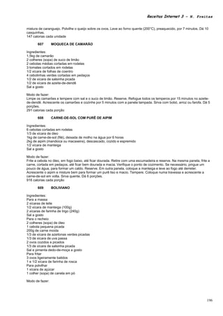 Receitas Internet 3 – N. Freitas


mistura de caranguejo. Polvilhe o queijo sobre os ovos. Leve ao forno quente (200°C), preaquecido, por 7 minutos. Dá 10
casquinhas.
147 calorias cada unidade

       607       MOQUECA DE CAMARÃO

Ingredientes:
1,5kg de camarão
2 colheres (sopa) de suco de limão
2 cebolas médias cortadas em rodelas
3 tomates cortados em rodelas
1/2 xícara de folhas de coentro
4 cebolinhas verdes cortadas em pedaços
1/2 de xícara de salsinha picada
1/2 de xícara de azeite-de-dendê
Sal a gosto

Modo de fazer:
Limpe os camarões e tempere com sal e o suco de limão. Reserve. Refogue todos os temperos por 15 minutos no azeite-
de-dendê. Acrescente os camarões e cozinhe por 5 minutos com a panela tampada. Sirva com bobó, arroz ou farofa. Dá 5
porções.
291 calorias cada porção

       608       CARNE-DE-SOL COM PURÊ DE AIPIM

Ingredientes:
6 cebolas cortadas em rodelas
1/3 de xícara de óleo
1kg de carne-de-sol (filé), deixada de molho na água por 6 horas
2kg de aipim (mandioca ou macaxeira), descascado, cozido e espremido
1/2 xícara de manteiga
Sal a gosto

Modo de fazer:
Frite a cebola no óleo, em fogo baixo, até ficar dourada. Retire com uma escumadeira e reserve. Na mesma panela, frite a
carne, cortada em pedaços, até ficar bem dourada e macia. Verifique o ponto de cozimento. Se necessário, pingue um
pouco de água, para formar um caldo. Reserve. Em outra panela, coloque a manteiga e leve ao fogo até derreter.
Acrescente o aipim e misture bem para formar um purê liso e macio. Tempere. Coloque numa travessa e acrescente a
carne-de-sol em volta. Sirva quente. Dá 6 porções.
916 calorias cada porção

       609       BOLIVIANO

Ingredientes:
Para a massa
2 xícaras de leite
1/2 xícara de manteiga (100g)
2 xícaras de farinha de trigo (240g)
Sal a gosto
Para o recheio
2 colheres (sopa) de óleo
1 cebola pequena picada
200g de carne moída
1/3 de xícara de azeitonas verdes picadas
1/3 de xícara de uva passa
2 ovos cozidos e picados
1/3 de xícara de salsinha picada
Sal e pimenta dedo-de-moça a gosto
Para fritar
3 ovos ligeiramente batidos
1 e 1/2 xícara de farinha de rosca
Para polvilhar
1 xícara de açúcar
1 colher (sopa) de canela em pó

Modo de fazer:




                                                                                                                      196
 