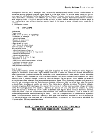 Receitas Internet 3 – N. Freitas


Numa panela, coloque o leite, a manteiga e o sal e leve ao fogo. Quando levantar fervura, adicione a farinha de trigo de
uma só vez e mexa até formar uma bola cozida. Retire do fogo e deixe esfriar. Em seguida, abra a massa com um rolo,
numa superfície polvilhada com farinha, ou faça bolinhas. Reserve. Prepare o recheio: numa panela com óleo, refogue a
cebola até murchar. Acrescente a carne e frite até que perca a cor rosada. Tempere. Adicione os ingredientes restantes e
deixe esfriar um pouco. Coloque um pouco do recheio no centro da massa e feche, apertando bem as bordas. Passe no
ovo e na farinha de rosca e frite em óleo bem quente. Depois de frio, passe no açúcar misturado com a canela. Dá 60
unidades.
91 calorias cada unidade

       610       EMPANADAS

Ingredientes:
Para a massa
2 e 1/2 xícaras de farinha de trigo (300g)
1/2 de xícara de manteiga
1 colher (chá) de sal
1/2 xícara de água morna
1 gema para pincelar
Para o recheio de carne
1 e 1/4 xícaras de cebola picada
2 colheres (sopa) de manteiga
300g de carne moída
1 colher (chá) de cominho em pó
1 colher (chá) de pimenta dedo-de-moça picada
4 cebolinhas verdes picadas
1 colher (chá) de orégano
2 colheres (chá) de farinha de trigo
1/4 de xícara de água
2 ovos cozidos duros, descascados e picados
16 azeitonas verdes sem caroço
1/4 de xícara de passas pretas
Sal e pimenta-do-reino a gosto

Modo de fazer:
Numa tigela, misture a farinha, a manteiga e o sal, com as pontas dos dedos, até formar uma farofa. Faça uma
depressão no centro e acrescente a água. Misture ainda com os dedos até formar uma massa. Amasse sobre
uma superfície até obter uma massa lisa. Embrulhe-a com papel alumínio ou filme plástico e deixe descansar
por 10 minutos. Abra a massa sobre uma superfície polvilhada com farinha de trigo numa espessura fina. Deixe
secar por uns 10 minutos. Recorte círculos de 14cm de diâmetro. Faça o recheio: numa panela, frite a cebola
na manteiga em fogo baixo até ficar bem macia e começar a dourar. Mexa de vez em quando. Junte a carne, o
cominho, sal, pimenta-do-reino e a dedo-de-moça. Cozinhe misturando até a carne ficar bem solta. Acrescente
as cebolinhas e o orégano e cozinhe até a carne ficar macia. Junte a farinha e misture. Acrescente a água e
mexa até engrossar. Retire do fogo e deixe esfriar. No momento de rechear as empanadas, coloque primeiro a
carne, depois um pouco de ovos picados, 1 azeitona e 4 passas em cada uma. Coloque cerca de 1 _ colher
(sopa) de recheio na metade do círculo. Molhe as beiradas com água e dobre o círculo da massa ao meio,
como um pastel. Curve as extremidades delicadamente para formar uma meia-lua. Dobre a ponta de uma
extremidade para cima, formando um ângulo de 45°. Dobre um outro pedacinho da beirada sobre a primeira
dobra. Continue repetindo as dobras, apertando bem para criar uma onda ao longo do arco da empanada.
Pincele com a gema. Leve para assar em forno quente (250°C), preaquecido, por 15 minutos ou até dourar. Dá
16 empanadas. 201 calorias cada unidade



                   ESTE LIVRO FOI RETIRADO DA REDE INTERNET
                        SEM NENHUM INTERESSE COMERCIAL




                                                                                                                    197
 