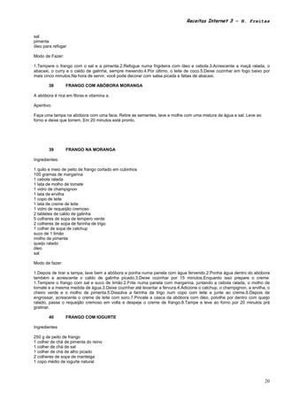 Receitas Internet 3 – N. Freitas


sal
pimenta
óleo para refogar

Modo de Fazer:

1.Tempere o frango com o sal e a pimenta.2.Refogue numa frigideira com óleo e cebola.3.Acrescente a maçã ralada, o
abacaxi, o curry e o caldo de galinha, sempre mexendo.4.Por último, o leite de coco.5.Deixe cozinhar em fogo baixo por
mais cinco minutos.Na hora de servir, você pode decorar com salsa picada e fatias de abacaxi.

        38       FRANGO COM ABÓBORA MORANGA

A abóbora é rica em fibras e vitamina a.

Aperitivo:

Faça uma tampa na abóbora com uma faca. Retire as sementes, lave e molhe com uma mistura de água e sal. Leve ao
forno e deixe que torrem. Em 20 minutos está pronto.




        39       FRANGO NA MORANGA

Ingredientes:

1 quilo e meio de peito de frango cortado em cubinhos
100 gramas de margarina
1 cebola ralada
1 lata de molho de tomate
1 vidro de champignon
1 lata de ervilha
1 copo de leite
1 lata de creme de leite
1 vidro de requeijão cremoso
2 tabletes de caldo de galinha
5 colheres de sopa de tempero verde
2 colheres de sopa de farinha de trigo
1 colher de sopa de catchup
suco de 1 limão
molho de pimenta
queijo ralado
óleo
sal

Modo de fazer:

1.Depois de tirar a tampa, lave bem a abóbora e ponha numa panela com água fervendo.2.Ponha água dentro do abóbora
também e acrescente o caldo de galinha picado.3.Deixe cozinhar por 15 minutos.Enquanto isso prepare o creme:
1.Tempere o frango com sal e suco de limão.2.Frite numa panela com margarina, juntando a cebola ralada, o molho de
tomate e a mesma medida de água.3.Deixe cozinhar até levantar a fervura.4.Adicione o catchup, o champignon, a ervilha, o
cheiro verde e o molho de pimenta.5.Dissolva a farinha de trigo num copo com leite e junte ao creme.6.Depois de
engrossar, acrescente o creme de leite com soro.7.Pincele a casca da abóbora com óleo, polvilhe por dentro com queijo
ralado, passe o requeijão cremoso em volta e despeje o creme de frango.8.Tampe e leve ao forno por 20 minutos prá
gratinar.

        40       FRANGO COM IOGURTE

Ingredientes

250 g de peito de frango
1 colher de chá de pimenta do reino
1 colher de chá de sal
1 colher de chá de alho picado
2 colheres de sopa de manteiga
1 copo médio de iogurte natural



                                                                                                                     20
 