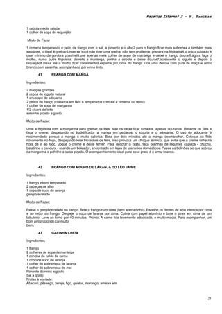 Receitas Internet 3 – N. Freitas


1 cebola média ralada
1 colher de sopa de requeijão

Modo de Fazer

1.comece temperando o peito de frango com o sal, a pimenta e o alho2.para o frango ficar mais saborosa e também mais
saudável, o ideal é grelhar3.mas se você não tiver uma grelha, não tem problema: prepara na frigideira4.o único cuidado é
usar mínimo de gordura possível5.use apenas meia colher de sopa de manteiga e deixe o frango dourar6.agora faça o
molho, numa outra frigideira: derreta a manteiga, ponha a cebola e deixe dourar7.acrescente o iogurte e depois o
requeijão8.mexa até o molho ficar consistente9.espalhe por cima do frango Fica uma delícia com purê de maçã e arroz
branco com salsinha, acompanhado por vinho tinto.

       41        FRANGO COM MANGA

Ingredientes:

2 mangas grandes
2 copos de iogurte natural
1 envelope de adoçante
2 peitos de frango (cortados em filés e temperados com sal e pimenta do reino)
1 colher de sopa de margarina
1/2 xícara de leite
salsinha picada a gosto

Modo de Fazer:

Unte a frigideira com a margarina para grelhar os filés. Não os deixe ficar torrados, apenas dourados. Reserve os filés e
faça o creme, despejando no liqüidificador a manga em pedaços, o iogurte e o adoçante. O uso do adoçante é
recomendado porque a manga é muito calórica. Bata por dois minutos até a manga desmanchar. Coloque os filés
novamente no fogo, despejando leite frio sobre os filés, isso provoca um choque térmico, que evita que o creme talhe na
hora de ir ao fogo. Jogue o creme e deixe ferver. Para decorar o prato, faça bolinhas de legumes cozidos - chuchu,
batatinha e cenoura - usando um boleador, encontrado em lojas de utensílios domésticos. Passe as bolinhas no que sobrou
da margarina e polvilhe a salsa picada. O acompanhamento ideal para esse prato é o arroz branco.



       42        FRANGO COM MOLHO DE LARANJA DO LÉO JAIME

Ingredientes:

1 frango inteiro temperado
2 cabeças de alho
1 copo de suco de laranja
gengibre ralado

Modo de Fazer:

Passe o gengibre ralado no frango. Bote o frango num pirex (bem apertadinho). Espelhe os dentes de alho inteiros por cima
e ao redor do frango. Despeje o suco de laranja por cima. Cubra com papel alumínio e bote o pirex em cima de um
tabuleiro. Leve ao forno por 40 minutos. Pronto. A carne fica levemente adocicada, e muito macia. Para acompanhar, um
bom arroz colorido cai muito
bem.

       43        GALINHA CHEIA

Ingredientes

1 frango
2 colheres de sopa de manteiga
1 concha de caldo de carne
1 copo de suco de laranja
1 colher de sobremesa de laranja
1 colher de sobremesa de mel
Pimenta do reino a gosto
Sal a gosto
Frutas à vontade:
Abacaxi, pêssego, cereja, figo, goiaba, morango, ameixa em



                                                                                                                      21
 