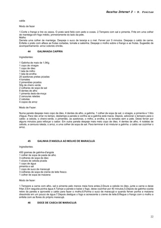 Receitas Internet 3 – N. Freitas


calda

Modo de fazer

1.Corte o frango e tire os ossos. O prato será feito com peito e coxas. 2.Tempere com sal e pimenta. Frite em uma colher
de manteiga em fogo médio, primeiramente do lado da pele.
Molho
Derreta uma colher de manteiga. Despeje o suco de laranja e o mel. Ferver por 5 minutos. Despeje o caldo de carne.
Enfeite o prato com alface as frutas cortadas, tomate e salsinha. Despeje o molho sobre o frango e as frutas. Sugestão de
acompanhamento: arroz colorido chinês.

        44       GALINHADA CAIPIRA

Ingredientes:

1 Galinha de mais de 1,5Kg
1 copo de vinagre
1 copo de óleo
1 lata de milho
1 lata de ervilha
20 azeitonas pretas picadas
4 tomates
2 pimentões picados
50g de cheiro verde
2 colheres de sopa de sal
8 dentes de alho
1 pimenta dedo-de-moça
2 cenouras raladas
2 cebolas
4 copos de arroz

Modo de Fazer:

Numa panela despeje meio copo de óleo, 4 dentes de alho, a galinha, 1 colher de sopa de sal, o vinagre, a pimenta e 1 litro
d'água. Para não errar no tempo, destampe a panela e confira se a galinha está macia. Depois, adicionar o tempero para o
caldo: a cebola, o cheiro-verde, o pimentão, as azeitonas, o milho, a ervilha, e os tomates sem a pele. Deixe ferver por
alguns minutos para reforçar o sabor. Em outra panela despeje mais meio copo de óleo, 4 dentes de alho, 4 rodelas de
cebola, a cenoura ralada, o arroz, e uma colher de sopa de sal. Para terminar é só misturar a galinha. o caldo vai cozinhar o
arroz.




        45       GALINHA D'ANGOLA AO MOLHO DE MARACUJÁ

Ingredientes:

450 gramas de galinha-d'angola
1 colher de sopa de pasta de alho
3 colheres de sopa de óleo
1 xícara de cebola picada
1 copo de água
pimenta e sal
1 copo de suco de maracujá
3 colheres de sopa de creme de leite fresco
1 colher de sopa de maizena

Modo de fazer:

1.Tempere a carne com alho, sal e pimenta pelo menos meia hora antes.2.Doure a cebola no óleo, junte a carne e deixe
fritar.3.Em seguida ponha água.4.Tampe a panela e baixe o fogo, deixe cozinhar por 40 minutos.5.Depois da galinha cozida
retire da panela e aproveite o caldo para fazer o molho.6.Ponha o suco de maracujá e quando ferver ponha a maizena
dissolvida em um pouco de água.7.Depois desligue o fogo e acrescente o creme de leite.8.Regue o frango com o molho e
enfeite com as flores do próprio maracujá.

        46       DOCE DE CASCA DE MARACUJÁ




                                                                                                                          22
 
