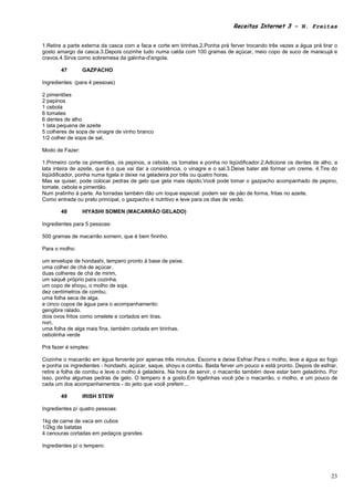 Receitas Internet 3 – N. Freitas


1.Retire a parte externa da casca com a faca e corte em tirinhas.2.Ponha prá ferver trocando três vezes a água prá tirar o
gosto amargo da casca.3.Depois cozinhe tudo numa calda com 100 gramas de açúcar, meio copo de suco de maracujá e
cravos.4.Sirva como sobremesa da galinha-d'angola.

       47        GAZPACHO

Ingredientes: (para 4 pessoas)

2 pimentões
2 pepinos
1 cebola
6 tomates
6 dentes de alho
1 lata pequena de azeite
5 colheres de sopa de vinagre de vinho branco
1/2 colher de sopa de sal.

Modo de Fazer:

1.Primeiro corte os pimentões, os pepinos, a cebola, os tomates e ponha no liqüidificador.2.Adicione os dentes de alho, a
lata inteira de azeite, que é o que vai dar a consistência, o vinagre e o sal.3.Deixe bater até formar um creme. 4.Tire do
liqüidificador, ponha numa tigela e deixe na geladeira por três ou quatro horas.
Mas se quiser, pode colocar pedras de gelo que gela mais rápido.Você pode tomar o gazpacho acompanhado de pepino,
tomate, cebola e pimentão.
Num pratinho à parte. As torradas também dão um toque especial: podem ser de pão de forma, fritas no azeite.
Como entrada ou prato principal, o gazpacho é nutritivo e leve para os dias de verão.

       48        HIYASHI SOMEN (MACARRÃO GELADO)

Ingredientes para 5 pessoas:

500 gramas de macarrão somem, que é bem fininho.

Para o molho:

um envelope de hondashi, tempero pronto à base de peixe.
uma colher de chá de açúcar.
duas colheres de chá de mirim,
um saquê próprio para cozinha.
um copo de shoyu, o molho de soja.
dez centímetros de combu,
uma folha seca de alga.
e cinco copos de água para o acompanhamento:
gengibre ralado.
dois ovos fritos como omelete e cortados em tiras.
nori,
uma folha de alga mais fina, também cortada em tirinhas.
cebolinha verde

Prá fazer é simples:

Cozinhe o macarrão em água fervente por apenas três minutos. Escorra e deixe Esfriar.Para o molho, leve a água ao fogo
e ponha os ingredientes - hondashi, açúcar, saque, shoyu e combu. Basta ferver um pouco e está pronto. Depois de esfriar,
retire a folha de combu e leve o molho à geladeira. Na hora de servir, o macarrão também deve estar bem geladinho. Por
isso, ponha algumas pedras de gelo. O tempero é a gosto.Em tigelinhas você põe o macarrão, o molho, e um pouco de
cada um dos acompanhamentos - do jeito que você preferir...

       49        IRISH STEW

Ingredientes p/ quatro pessoas:

1kg de carne de vaca em cubos
1/2kg de batatas
4 cenouras cortadas em pedaços grandes

Ingredientes p/ o tempero:




                                                                                                                       23
 