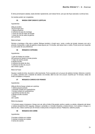 Receitas Internet 3 – N. Freitas



É ótima prá temperar saladas, basta derreter rapidamente, sem deixar ferver, prá que não fique saturada e continue leve.

As receitas podem ser congeladas.

       55        MASSA COM FUNGHI E LENTILHA

Ingredientes:

200g de lentilha
10g de funghi seco
1 cebola picadinha
2 colheres de sopa de manteiga
1 xícara de chá de molho de tomate
1 xícara de chá de caldo de galinha
sal e pimenta

Modo de fazer:

Derreta a manteiga e frite nela a cebola. Refogue também o funghi seco. Junte o molho de tomate, tempere com sal e
pimenta. Acrescente o caldo de galinha e deixe apurar por 15 minutos, até reduzir bem o molho. Pronto sirva com macarrão
ou outro prato de sua preferência.

       56        MOQUECA CAPIXABA

Ingredientes:

1 quilo de badejo em postas
200 gramas de cebola e tomate picados
1 maço de coentro picado
5 dentes de alho
4 colheres de azeite de oliva
4 colheres de óleo de urucum
sal e limão a gosto

Modo de Fazer:

Aqueça o azeite de oliva, dourando o alho levemente. Forre a panela com um pouco de cebola e tomate. Adicione o coentro
e o peixe, cobrindo com o restante da cebola e do tomate, além do sal e do urucum. Cozinhe por 15 minutos. Gotas de
limão completam a moqueca.

       57        MOQUECA CARIOCA DE FRANGO

Ingredientes:

200g de filé de frango cortado em cubinhos
1 cebola pequena picada
1 pimentão cortado em quadradinhos
1 tomate cortado em quadradinhos
1 garrafinha de leite de côco
3 dentes de alho socados
1 limão
sal e azeite

Modo de preparar:

1.O primeiro passo é temperar o frango com sal, alho e limão.2.Na panela, ponha o azeite e a cebola, refogando até deixar
a cebola douradinha.3.Em seguida, coloque o pimentão e o tomate.4.Quando a mistura ferver, é só colocar o frango e o
leite de côco. Deixe cozinhar por 20 minutos e está pronta a moqueca carioca. Prádecorar, salsinha picada.

       58        MOQUECA DE CARNE

Ingredientes:

3 tomates cortados em rodelas
3 cebolas cortadas em rodelas
3 ramos de coentro



                                                                                                                           26
 