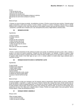 Receitas Internet 3 – N. Freitas


2 ovos
1 copo de leite de coco
1 copo de azeite de dendê
100 gramas de camarão seco
150 gramas de carne seca escaldada cortada em cubinhos
300 gramas de carne de boi cortada em cubinhos
Sal

Modo de Fazer:

1.Coloque um pouco de água na panela - de preferência, de barro. 2.Ponha a carne de boi para cozinhar. 3.Quando estiver
cozida, acrescente a carne seca e misture. 4.Junte a cebola, o tomate e o coentro. 5.Coloque o leite de coco e o dendê.
6.Misture tudo e coloque os ovos. Não mexa até que os ovos estejam cozidos, para que eles não quebrem. 7.Com cuidado
, acrescente o camarão seco e tempere com o sal. Acompanha arroz branco, feijão fradinho e farofa de alho.

        59       MOQUECA DE SIRI

Ingredientes:

1 maço de coentro
2 tomates maduros
1 cebola
2 dentes de alho amassados
1 colher de sopa rasa de sal
3 colheres de sopa de azeite
1 colher de sopa rasa de colorau
suco de 1 limão
meio quilo de carne de siri desfiada

Modo de fazer:

1.Ponha o coloral já dissolvido em três colheres de azeite numa panela, de preferência de barro.2.Junte o alho, a cebola, o
tomate e um pouco de coentro picadinhos. 3.Depois de dois minutos jogue o siri desfiado. 4.Tampe a panela e deixe
cozinhar. Em quinze minutos a moqueca está pronta. Antes de retirar do fogo ponha os suco de limão e o resto do coentro.
O segredo desta receita é não botar água, já que o siri e o tomate usados na receita soltam água suficiente para o
cozimento do prato.

        60       NHOQUE DE BATATA DOCE C/ ESPINAFRE E LEITE

Ingredientes:

2 copos de leite
2 batatas doces pequenas
1 batata inglesa média
2 colheres de manteiga
2 gemas batidas
2 xícaras de espinafre cozido, picado
2 colheres de sopa de queijo ralado
2 xícaras e meia de farinha de trigo
sal

Modo de Fazer:

Cozinhe as batatas no leite com manteiga e sal. Em seguida, passe no espremedor. Quando esfriar um pouco, acrescente
as gemas batidas, o espinafre e o queijo. Aos poucos, misture a farinha até a massa ficar macia. Enrole usando mais um
pouco de farinha e corte em pedaços pequenos. O cozimento do nhoque é rápido. Quando ele sobe na água, está pronto.
O molho também é fácil de fazer. Numa jarra misture duas caixinhas de creme de leite, um pouco de noz-moscada, sal e
pedacinhos de bacon frito. Mexa bem e espalhe sobre o nhoque. Polvilhe com queijo ralado e leve para gratinar. Quinze
minutos depois, o prato sai borbulhando do forno.

        61       NHOQUE VERDE E AMARELO

Nhoque verde:

750gr de batata inglesa
1 xícara de farinha de trigo
1 colher de sopa de manteiga



                                                                                                                        27
 