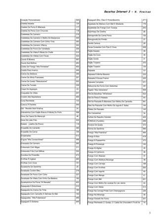 Receitas Internet 3 – N. Freitas

Coração Personalizado                          595   Espagueti Alho, Óleo E Pimentãozinho                         477
Costela Assada                                 124   Espetada De Marisco Com Mel E Mostarda                       176
Costela De Porco À Milanesa                    117   Espetadas De Frango Com Toranja                              203
Costela De Porco Com Chucrute                  118   Espinhaço De Ovelha                                          26
Costeletas De Carneiro                         219
                                                     Estrogonofe De Carne Porco                                   120
Costeletas De Carneiro C Molho De Manjerona    309
                                                     Estrogonofe De Pinhão                                        27
Costeletas De Carneiro Com Vinho Tinto         340
                                                     Farofa Carioca                                               28
Costeletas De Carneiro Villeroy                344
                                                     Favas Guisadas Com Paio E Ovos                               208
Costeletas De Porco De Tomatada                335
                                                     Feijão Assado                                                29
Costeletas De Vitela À Moda Do Chefe           310
                                                     Feijão De Coco                                               30
Costeletas De Vitelas Com Favas                323
Couve À Mineira                                367   Feijão Gordo                                                 31

Couve Aos Molhos                               263   Feijão Tropeiro                                              370

Coxas De Frango "Alla Ferrarese"               493   Feijão Tropeiro                                              134
Cozido Para Inverno                            546   Feijoada                                                     121
Creme De Abóbora                               246   Feijoada À Minha Maneira                                     333
Creme De Alhos Franceses                       251   Feijoada À Sousa Franco                                      225
Creme De Queijo "Mascarpone"                   502   Feijoada Completa                                            371
Creme De Tomate                                239   Fettuccine No Forno Com Salsichas                            187
Crepe De Aspargos                              23    Fígado "Alla Veneziana"                                      509
Croquetes De Vitela                            207   Filé De Bacalhau "All'istriana"                              523
Crostini Alla Napoletana                       465   Filé De Peixe À Ilhabela                                     161
Cuca Recheada                                  133   Filé De Pescada À Milanesa Com Molho De Camarão              561
Cuscuz À Paulista                              544   Files De Pescada Com Molho De Iogurte E Salsa                144
Dal - Receita Hare Krishna                     24    Filetes De Pescada                                           145
Dobradinha Com Feijão Branco À Moda Do Porto   368   Flor Comestível                                              34
Doce De Casca De Maracujá                      46    Folhas De Repolho Holubtsi                                   429
Doce De Leite Frito                            530   FONDUA (Fundido)                                             498
Eisbein (Joelho De Porco)                      119   Fondue De Queijo                                             372
Empadão De Camarão                             369   Fôrma De Sardinha                                            566
Empadão De Carne                               194   Frango "Alla Potentina"                                      464
Empanadas                                      610   Frango À Kiev                                                418
Enguia "Alla Comacchiese"                      489   Frango A Passarinho                                          373
Ensopado De Carneiro                           285   Frango À Provençal                                           193
Entrecosto Com Migas                           311   Frango Al Algibe                                             35
Entrecosto Frito Com Milhos                    330   Frango Al Cartoccio                                          36
Envoltos De Pimentão                           473   Frango Com Abacaxi                                           37
Ervilhas À Inglesa                             260   Frango Com Abóbora Moranga                                   38
Ervilhas Com Ovos                              191   Frango Com Cerveja                                           188
Escabeche De Sardinha                          25    Frango Com Ervilhas                                          202
Escalopes Cordon Bleu                          218   Frango Com Iogurte                                           40
Escalopes De Porco Com Cidra                   337   Frango Com Manga                                             41
Escalopes De Vitela Com Vinho Da Madeira       190   Frango Com Mel                                               221
Escalopinhos De Porca "Al Marsala"             452   Frango Com Molho De Laranja Do Léo Jaime                     42
Espaguete À Bolonhesa                          210   Frango Com Natas                                             213
Espaguete Ao Creme De Tinta                    185   Frango Na Cerveja Preta Com Champignons                      229
Espaguete Com Camarão E Delícias Do Mar        142   Frango Na Moranga                                            39
Espaguetes "Alla Puttanesca"                   466   Frango Panado No Forno                                       201
Espagueti À Siciliana                          449   Frango Recheado C/ Queijo, C/ Calda De Chocolate E Purê De   79




                                                                                                                        3
 