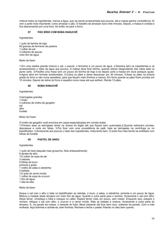 Receitas Internet 3 – N. Freitas


misture todos os ingredientes, menos a água, que vai sendo acrescentada aos poucos, até a massa ganhar consistência. Aí
vem a parte mais importante: como amassar o pão. O trabalho de amassar dura vinte minutos. Depois, a massa é cortada e
fica descansando por uma hora. Só então vai para o forno.

       67        PÃO SÍRIO COM BOBA RANUCHÊ

Ingredientes:

1 quilo de farinha de trigo
50 gramas de fermento de padaria
1 colher de sal
3 colheres de açúcar
meio litro de água

Modo de fazer:

1.Em uma vasilha grande misture o sal, o açúcar, o fermento e um pouco de água. 2.Dissolva bem os ingredientes e vá
acrescentando o resto da água aos poucos. A massa deve ficar lisinha, quando estiver desgrudando das mãos está no
ponto certo. 3.Polvilhe uma mesa com um pouco de farinha de trigo e só depois corte a massa em doze pedaços iguais.
4.Agora abra em formato arredondado. 5.Cubra os pães e deixe descansar por 30 minutos. 6.Asse os pães na própria
grade do forno e não numa assadeira, para que fiquem mais fininhos e macios. Em forno quente os pães ficam prontos em
15 minutos. Depois de retirar do forno e espalhe numa mesa até que esfriem. Rende 12 pães.

       68        BOBA RANUCHÊ

Ingredientes:

4 beringelas grandes
1 limão
3 colheres de molho de gergelim
sal
alho
hortelã

Modo de Fazer:

O molho de gergelim você encontra em casas especializadas em comida árabe.
1.Primeiro asse as beringelas direto na chama do fogão até que fiquem bem queimadas.2.Quando estiverem prontas,
descasque e corte em fatias. 3.Pra ficar com uma consistência de patê, bata as beringelas na centrífuga ou no
liqüidificador. 4.Acrescente aos poucos o resto dos ingredientes, misturando bem. O prato fica mais bonito se enfeitado com
folhas de hortelã.

       69        PASTEL DE ANGU

Ingredientes:

1 quilo de fubá (daquele mais grossinho, feito artesanalmente)
6 dentes de alho
1/2 colher de sopa de sal
3 cebolas
5 folhas de louro
pimenta a gosto
1 molho de salsa e cebolinha
2 batatas
1/2 quilo de carne moída
1 colher de sopa de urucum
1 litro de água
1 lata de óleo

Modo de fazer:

Soque o sal com o alho e bata no liqüidificador as cebolas, o louro, a salsa, a cebolinha, pimenta e um pouco de água.
Misture a metade deste tempero em meio litro de água. Guarde a outra parte para o recheio. Acrescente o sal com alho.
Deixe ferver. Umedeça o fubá e coloque no caldo. Espere ferver mais um pouco, sem mexer. Enquanto isso, prepare o
recheio: refogue o sal com alho, o urucum e a carne moída. Rale as batatas e misture. Acrescente a outra parte do
tempero. E, na panela da massa, o restante do fubá. Mexa bastante até ficar bem duro, soltando da panela. Com a mão
molhada, faça bolinhas e achate-as, bem fininhas. Recheie e feche o pastel, fritando no óleo bem quente.



                                                                                                                        30
 