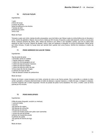 Receitas Internet 3 – N. Freitas



        70       PATO AO TUCUPI

Ingredientes:

1 pato
2 litros de tucupi
2 maços de jambu
folhas de alfavaca e de chicória
7 dentes de alho
pimentas de cheiro
vinho e sal

Modo de Fazer:

Tempere o pato com vinho, dentes de alho amassados, suco de limão e sal. Deixe o pato no vinha-d'alhos de um dia para o
outro, dentro da geladeira. Depois, leve ao forno médio por 90 minutos. Enquanto o pato está assando, ponha o tucupi para
ferver. Coloque pimenta de cheiro, alho, folhas de chicória e por último o sal. Escalde o jambu, que dá um sabor todo
especial ao pato no tucupi. Depois de assado, corte o pato em pedaços e mergulhe no tucupi já temperado. Deixe ferver
por trinta minutos. O pato no tucupi deve ser servido bem quente com arroz branco, farinha de mandioca e molho de
pimenta.

        71       PEIXE AGRIDOCE DA ILHA DE TONGA

Ingredientes:

1kg de posta de peixe
1 pimentão verde em rodelas
1 cebola média em rodelas
1 colher de chá de gengibre em pó
1 colher de sopa de açúcar mascavo
1 colher de sopa de maizena
1 colher de sopa de molho de soja
1/4 de xícara de chá de vinagre
2 colheres de sopa de óleo
1 lata de abacaxi cortado em pedacinhos

Modo de fazer:

Depois de limpar o peixe tempere com limão, pimenta do reino e sal. Numa panela, frite o pimentão e a cebola no óleo.
Junte o gengibre, a maizena desmanchada no caldo do abacaxi, o açúcar mascavo, o molho de soja, o vinagre e o abacaxi.
Cozinhe mexendo até o molho engrossar. Arrume as postas de peixe numa assadeira. Por cima, o molho. Leve ao forno
quente por 40 minutos.




        72       PEIXE ENVELOPADO

Ingredientes:

4 filés de peixe (linguado, surubim ou merluza)
1 cenoura média
1 chuchu
100 gramas de vagem
100 gramas de couve-flor
100 gramas de brócolis
1 xícara de tomate picado sem pele e sem sementes
1 xícara de purê de tomate
colheres de manjericão picado
4 colheres de azeite
100 gramas de farinha de trigo
sal

Modo de fazer:




                                                                                                                      31
 