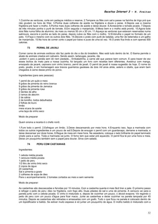 Receitas Internet 3 – N. Freitas


1.Cozinhe as verduras, corte em pedaços médios e reserve. 2.Tempere os filés com sal e passe na farinha de trigo prá que
não grudem na hora de fritar. 3.Ponha duas colheres de azeite na frigideira e doure o peixe. 4.Depois use a mesma
frigideira prá fazer o molho. 5.Ponha mais duas colheres de azeite e deixe dourar. 6.Acrescente o tomate picado. 7.Depois
de três minutos ponha o purê de tomate. 8.Em seguida o manjericão. 9.Mexa bem e o molho está pronto. 10.Agora bote
dois filés numa folha de alumínio, de mais ou menos 50 cm x 30 cm. 11.Aqueça as verduras que estavam reservadas numa
salmoura, escorra e ponha ao lado do peixe, depois cubra os filés com o molho. 12.Embrulhe o papel no formato de um
pato. 13.Faça o mesmo com os outros dois filés. 14.Decore o prato com purê de batatas, uma flor de beterraba e um galho
de manjericão. 15.Na hora de comer corte o papel por baixo e puxe de uma só vez. 16.O prato fica lindo e com apenas 500
calorias.

       73       PERNIL DE JAVALI

Comer carne de animais exóticos não faz parte do dia a dia do brasileiro. Mas está tudo dentro da lei. O Ibama permite o
abate de animais criados em cativeiro. Sendo assim, tartarugas, jacarés, rãs
 podem ir para a panela sem dó nem piedade... Embaladinha, a carne até que parece bem comum. E para trazer de vez
esses bichos do mato para a nossa cozinha, foi lançado um livro com receitas bem diferentes. Avestruz com manga,
ensopado de jacaré, capivara com vinho branco, pernil de javali. O pernil de javali é nossa sugestão de hoje. O nome do
prato, javalix, é em homenagem aos bravos guerreiros gauleses de dois mil anos atrás, asterix e obelix, que eram bem
chegados à carne desse primo do porco.

Ingredientes (para seis pessoas)

1 pernil de um quilo e meio
9 grãos de pimenta do reino branca
9 grãos da pimenta da Jamaica
9 grãos da pimenta rosa
2 dentes de alho
2 ramos de alecrim
2 de sálvia
2 de tomilho. todos debulhados
2 folhas de louro
limão
meia xícara de azeite
uma taça de vinho seco

Modo de preparar

Quem ensina a receita é o chefe nonô.

1.Fure todo o pernil. 2.Esfregue um limão. 3.Deixe descansando por meia hora. 4.Enquanto isso, faça a marinada com
todos os outros ingredientes e um pouco de sal.5.Depois de enxugar o pernil com um guardanapo, derrame a marinada, e
deixe descansar por doze horas. 6.Regue de meia em meia hora. Na assadeira, coloque o lado brilhante do papel laminado
virado para a carne. Toda a marinada vai junto. O forno tem que estar pré aquecido. O pernil fica lá por uma hora e meia.
Deixe um pouquinho também sem o papel para dourar. Sirva com salada.

       74       PERU COM CASTANHAS

Ingredientes:

1 cebola média picada
1 cenoura média picada
1 peito de peru
1/2 litro de vinho tinto seco
2 copos de água
20 castanhas
Sal e pimenta a gosto
2 colheres de sopa de óleo
Para o acompanhamento: 2 tomates cortados ao meio e sem semente

Modo de preparar:

As castanhas são descascadas e fervidas por 10 minutos. Com a castanha quente é mais fácil tirar a pele. O próximo passo
é refogar o peito de peru: óleo na frigideira, com fogo alto. Duas pitadas de sal e uma de pimenta. A cenoura vai para a
panela junto com a cebola picada. O vinho é misturado e, depois de cozinhar um pouco, o álcool evapora. Vá regando o
peito de peru com um pouco d'água para ficar macio. Junte as castanhas e deixe cozinhar na panela tampada por 45
minutos. Depois as castanhas são retiradas e amassadas com um grafo. Tudo o que ficou na panela é colocado dentro de
um liqüidificador e batido. Se estiver muito espesso é só juntar um pouquinho de água. O molho batido é misturado com a



                                                                                                                      32
 