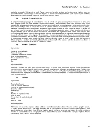 Receitas Internet 3 – N. Freitas


castanha amassada. Está pronto o purê. Agora o acompanhamento: amoleça os tomates numa frigideira com um
pouquinho de óleo. Fogo baixo por 10 minutos. Depois é só rechear com purê de castanha. Corte o peito de peru em fatias
e decore o prato com os tomates, castanhas cozidas e, por último, o molho.

       75       PERU DE AÇÃO DE GRAÇAS

O tempo mínimo de preparação do prato são cinco horas. O peru de seis quilos passa a primeira hora e meia no forno, com
sal e pimenta, coberto com papel laminado.Enquanto isso o recheio: Os ingredientes já estão todos picadinhos. Uma xícara
de cada. Ele refoga a cebola e vai adicionando: cenoura, aipo, maçã verde, uma pitada de sal e outra de pimenta do reino.
Três minutos no fogo antes de somar uma caneca de torradas cortadas em cubinhos e uma xícara de caldo de galinha.
Esquente a mistura um pouco e complete a receita com duas colheres de sopa de sálvia e duas de alecrim. O recheio vai
pro forno por meia hora, enquanto Eric cuida do tempero. Um caldo que garante o sabor e evita o ressecamento da carne
do peru.O molho que vai por cima da ave enquanto ela está no forno é o segredo do chefe. Vamos ver o que leva. São
cinco ingredientes. Misture mel com caldo de galinha. Adicione uma colher de sopa de manteiga, duas colheres de alecrim
e duas de sálvia. A mistura vai ao fogo por 15 minutos, até o líquido reduzir pela metade. Depois da primeira hora e meia do
cozimento, Eric recheia o peru com ervas e rega com o molho a cada meia hora. Nada de papel laminado daqui para frente.
O peru cozinha por quatro horas e meia. Na última meia hora, Eric tira o prato do forno e troca as ervas pelo recheio. O
Chefe completou o cardápio com salada, pão de frutas, purê de maçã, milho cozido e todo tipo de sobremesa. Este é o
programa típico do Dia de Ação de Graças: comer o dia inteiro.

       76       PICANHA AO SHOYU

Ingredientes

1 quilo de picanha fatiada
1 copo de shoyu
2 cenouras cortadas em rodelas
Uma porção de aspargos
1/4 de copo de vinho branco
Manteiga
Sal

Modo de preparar

Tempere a picanha com sal e meio copo de molho shoyu, se quiser, pode acrescentar algumas pitadas de glutamato
monossódico, um tempero japonês encontrado em qualquer supermercado. Refogue a cenoura na manteiga. Tempere com
sal, acrescente o vinho, ponha o aspargo e, por último, o shoyu. Reserve o refogado. Grelhe as fatias de picanha. Se não
tiver churrasqueira, você pode fritar na panela. Junte a cenoura e o aspargo refogados. O cuidado na decoração do prato é
mais um toque oriental.

       77       PIRI-PIRI

Ingredientes:

7 camarões frescos
300g de camarão defumado
1 colher de sopa de gengibre picado
2 cebolas batidas
leite de coco
sal
1 colher de sopa de coentro
200g de arroz
1/4 de xícara de azeite de dendê
azeite
suco de 1 limão

Modo de preparar:

1.Primeiro, vem o dendê, depois a cebola batida e o camarão defumado. 2.Deixe refogar e ponha o gengibre picado.
3.Junte o arroz e refogue tudo. 4.Por último, misture o leite de coco (o natural de um coco ralado fica ainda melhor), uma
panela de barro é sempre bem vinda. 5.Numa frigideira grande ponha os camarões que ficaram de molho por alguns
minutos no suco de limão, no sal e no gengibre ralado. 6.Deixe fritar no azeite por 10 minutos e tampe a frigideira. Arrume
os camarões sobre o arroz e banhe com azeite.




                                                                                                                         33
 