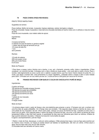 Receitas Internet 3 – N. Freitas




       78         PIZZA CHIENA (PIZZA RECHEADA)

PRATO TÍPICO NAPOLITANO

Sugestões de recheio:

Pizza mafiosa: Molho de tomate, mussarela, lingüiça calabresa, cebola, beringela e orégano.
Pizza de chocolate: Queijo mussarela e meia barra de chocolate derretida em banho maria com 2 colheres e meia de creme
de leite.
Pizza de coco:mussarela, coco ralado calda de açúcar.

Ingredientes:
Massa

3 xícaras de farinha
4 colheres de sopa de banha ou gordura vegetal
1 colher rasa de sopa de fermento em pó
1/2 xícara de leite frio
1 ovo
sal e pimenta

Recheio

1/2 quilo de salame
200 g de queijo minas
200 g de ricota fresca
6 a 8 ovos

Modo de Preparar:

1.Para fazer a massa, junte a farinha com a banha, o ovo, sal, o fermento, pimenta, enfim, todos o ingredientes. 2.Para
umedecer, um chorinho de leite. 3.Amasse com a mão e divida em duas partes - uma você abre e cobre a forma. Para o
recheio, bata ligeiramente os ovos e junte com o salame o queijo branco, que fica macio mesmo depois do prato frio, e a
ricota, que deixa o recheio fofo. Uma pimentinha é o toque napolitano. 1.Despeje sobre a massa e abra a outra metade
para cobrir. 2.Pincele com um ovo inteiro prá dar cor. 3.Leve ao forno a 200 graus por cerca de 40 minutos.

       79         FRANGO RECHEADO COM QUEIJO C CALDA DE CHOCOLATE E PURÊ DE MAÇA

Ingredientes:

2 peitos de frango
100 gramas de chocolate amargo triturado
100 gramas de queijo tipo philadélfia
100 gramas de farinha de trigo
100 gramas de farinha de rosca
2 ovos
1 pitada de noz moscada
sal a gosto
4 maças verdes

Modo de fazer :

1.A primeira etapa é abrir o peito de frango e dar uma batidinha para amaciar a carne. 2.Tempere com sal, e recheie com
uma fina fatia de queijo philadélfia. 3.E o frango deve ser enrolado. 1.Na segunda etapa misture a farinha de rosca, com
uma pitada de noz moscada e de sal. 2.Num outro prato, coloque um pouco de farinha de trigo. 3.Quebre os dois ovos, e
mexa com um garfo. 4.Em seguida passe o rolinho de frango na farinha de trigo, nos ovos, e por último na farinha de rosca
temperada.5.Deixe o óleo ficar bem quente. A quantidade de óleo deve ser suficiente para cobrir os rolinhos. 6.Retire do
fogo quando estiverem dourados. 7.Depois é só escorrer numa toalha de papel.
E agora o acompanhamento: purê de maçã.

1.Retire o miolo da fruta, descasque, e corte em vários pedaços. 2.Não precisa levar água. Leve ao fogo para cozinhar por
no máximo cinco minutos, as maças já cozidas devem ser batidas no liqüidificador, até virar um creme. 3.Para secar a
água, leve ao fogo mais uma vez por três minutos.
O chocolate deve ser derretido em banho maria.



                                                                                                                      34
 