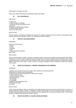 Receitas Internet 3 – N. Freitas



Última etapa: a montagem do prato.

Decore com salsa e flores feitas com tomatinhos cereja. Bom apetite!

       80        RÃ A PROVENCALE

Ingredientes:

8 coxas de rã
1 colher de sopa, de manteiga
1 colher das de café, de pimenta do reino
sal a gosto
20 gramas de salsinha bem picadinha
10 dentes de alho triturados
suco de um limão médio

Modo de Fazer:

Primeiro derreta a manteiga numa frigideira em fogo alto. Em seguida, acrescente as rãs e diminua a intensidade do fogo.
Quando estiverem bem douradas, misture o sal, a pimenta do reino e a salsinha.

       81        RECEITA CARLINHOS BROWN

Ingredientes:

Carne de sertão (charque)
1 cebola
1 tomate
1 pimentão
1 salsa
1 copo de farinha de mandioca
Água e óleo

Modo de fazer:

Corte a carne de sertão, a cebola, o tomate e o pimentão. Ponha a carne em uma panela com água fervente, (para cobrir).
Cozinhe por uns cinco minutos e depois escorra a carne para fritar. Acrescente a cebola, tomate, pimentão e mexa. Tampe
a panela para apurar o sabor e tire do fogo. Prepare o pirão: ponha um copo de água fervente em uma tigela com farinha.
Misture. Para servir, bote o pirão e a carne no prato e um pouco de caldinho. A dica de Carlinhos e beber café enquanto
come o prato.

       82        RECEITA DAS BRUXAS - CAMARÃO COM MARACUJÁ NA ABÓBORA

Ingredientes:

1 abóbora, que deve ter em torno de um quilo e meio. Escolha uma do tipo jacarezinho.
300 gramas de camarão cozido e descascado.
1/2 litro de suco de maracujá adoçado com meia xícara de açúcar.
1 cebola cortada em tiras.
1 colher de sopa de manteiga.
3 de azeite de oliva.
1 de mostarda.
2 de requeijão.
1 colher de chá de pimenta do reino.
20 folhinhas de hortelã.
sal a gosto.

Modo de Fazer:

Corte o tampo da abóbora. Retire as sementes e lave antes de levar ao forno para assar em banho-maria. O recheio: na
panela já aquecida, refogue o azeite e a manteiga e a cebola. Deixa refogar. O suco de maracujá e todos os temperos. O
camarão. Deixe cozinhar por dez minutos. Se ficar muito ralo, engrosse com um pouco de amido de milho. Trinta minutos
de forno e a abóbora está pronta para receber o recheio.

       83        RECEITA DE BOTECO - GALINHA AO MOLHO PARDO




                                                                                                                     35
 