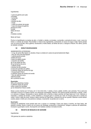 Receitas Internet 3 – N. Freitas


Ingredientes:

1 quilo de galinha sem pele
3 tomates
1 pimentão
1 cebola
3 dentes de alho
1 limão
1 colher de extrato de tomate
1 copo de sangue de galinha
pimenta do reino
hortelã
folhas de louro
sal
2 batatas cozidas

Modo de Fazer:

Ponha no liqüidificador os dentes de alho, o hortelã, a cebola, os tomates, o pimentão, a pimenta do reino, o sal, o suco do
limão e o extrato de tomate. Para facilitar a mistura dos ingredientes, acrescente um pouco de água e bata. Numa panela
com um pouco de óleo, frite a galinha. Acrescente o molho batido, as folhas de louro, o sangue e misture. Por último, ponha
as batatas cortadas.

        84       BOEUF BOURGUIGNON

INGREDIENTES (6 PESSOAS)
1 ½ kg. de carne (filé mignon ou alcatra), limpa e cortada em cubos de aproximadamente 50grs
1 litro de vinho tinto Bourgogne
1 cebola grande picada
3 folhas de louro
2 talos de salsão picado
1 macinho de tomilho
50 ml de azeite de oliva
50 gr de banha de porco
1 cebola picada
2 dentes de alho picados
2 cenouras grandes em palitos
2 colheres (sopa) de farinha de trigo
1 bouquet garni fresco
2 colheres (sopa) de extrato de tomate
1 litro de caldo de carne
salsinha picada
sal e pimenta do reino

Guarnição:
500 gr de cebolinhas miúdas
2 colheres (sopa) de açúcar
colher (sopa) de manteiga
gr de champinhon fresco cozido

Deixe a carne marinar por 12 horas, em ½ l de vinho tinto, 1 cebola, o louro, salsão, tomilho, sal e pimenta. Tire a carne da
marinada e doure-a no azeite e banha, em pequenas quantidades. Reserve. Na mesma panela acrescente a cebola, o alho
e a cenoura e refogue. Acrescente a carne, polvilhe com a farinha e deixe cozinhar em fogo baixo por 5 min. Adicione a
marinada, o extrato de tomate, o vinho restante e o bouquet garni e cozinhe por mais 10 minutos para tirar a acidez do
molho. Junte o caldo de carne, tampe e deixe cozinhar em fogo baixo, mexendo de vez em quando. Quando a carne estiver
cozida, passe o molho por uma peneira e coloque, novamente, na panela com a carne.

Guarnição:
Coloque as cebolinhas numa panela rasa com o açúcar e a manteiga. Cubra com água e cozinhe, em fogo baixo, até
estarem cozidas. Doure o bacon em um pouco de manteiga, acrescente o champinhon, refogue e adicione as cebolinhas.
Incorpore a guarnição à carne. Acompanhe com batatas cozidas e torradas de alho.

        85       RECEITA DE MOQUECA DE SURUBIM

Ingredientes:

100 gramas de coentro e cebolinha



                                                                                                                          36
 