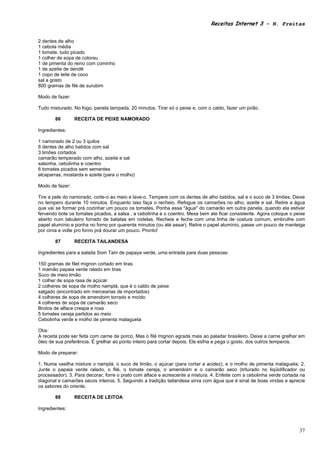 Receitas Internet 3 – N. Freitas


2 dentes de alho
1 cebola média
1 tomate. tudo picado
1 colher de sopa de colorau
1 de pimenta do reino com cominho
1 de azeite de dendê
1 copo de leite de coco
sal a gosto
800 gramas de filé de surubim

Modo de fazer:

Tudo misturado. No fogo, panela tampada, 20 minutos. Tirar só o peixe e, com o caldo, fazer um pirão.

       86        RECEITA DE PEIXE NAMORADO

Ingredientes:

1 namorado de 2 ou 3 quilos
6 dentes de alho batidos com sal
3 limões cortados
camarão temperado com alho, azeite e sal
salsinha, cebolinha e coentro
6 tomates picados sem sementes
alcaparras, mostarda e azeite (para o molho)

Modo de fazer:

Tire a pele do namorado, corte-o ao meio e lave-o. Tempere com os dentes de alho batidos, sal e o suco de 3 limões. Deixe
no tempero durante 10 minutos. Enquanto isso faça o recheio. Refogue os camarões no alho, azeite e sal. Retire a água
que vai se formar prá cozinhar um pouco os tomates. Ponha essa "água" do camarão em outra panela, quando ela estiver
fervendo bote os tomates picados, a salsa , a cebolinha e o coentro. Mexa bem ate ficar consistente. Agora coloque o peixe
aberto num tabuleiro forrado de batatas em rodelas. Recheie e feche com uma linha de costura comum, embrulhe com
papel alumínio e ponha no forno por quarenta minutos (ou até assar). Retire o papel alumínio, passe um pouco de manteiga
por cima e volte pro forno prá dourar um pouco. Pronto!

       87        RECEITA TAILANDESA

Ingredientes para a salada Som Tam de papaya verde, uma entrada para duas pessoas:

150 gramas de filet mignon cortado em tiras
1 mamão papaia verde ralado em tiras
Suco de meio limão
1 colher de sopa rasa de açúcar
2 colheres de sopa de molho namplá, que é o caldo de peixe
salgado (encontrado em mercearias de importados)
4 colheres de sopa de amendoim torrado e moído
4 colheres de sopa de camarão seco
Brotos de alface crespa e roxa
5 tomates cereja partidos ao meio
Cebolinha verde e molho de pimenta malagueta

Obs:
A receita pode ser feita com carne de porco. Mas o filé mignon agrada mais ao paladar brasileiro. Deixe a carne grelhar em
óleo de sua preferência. É grelhar ao ponto inteiro para cortar depois. Ele esfria e pega o gosto, dos outros temperos.

Modo de preparar:

1. Numa vasilha misture o namplá, o suco de limão, o açúcar (para cortar a acidez), e o molho de pimenta malagueta. 2.
Junte o papaia verde ralado, o filé, o tomate cereja, o amendoim e o camarão seco (triturado no liqüidificador ou
processador). 3. Para decorar, forre o prato com alface e acrescente a mistura. 4. Enfeite com a cebolinha verde cortada na
diagonal e camarões secos inteiros. 5. Seguindo a tradição tailandesa sirva com água que é sinal de boas vindas e aprecie
os sabores do oriente.

       88        RECEITA DE LEITOA

Ingredientes:



                                                                                                                        37
 