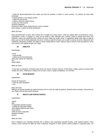 Receitas Internet 3 – N. Freitas



1 leitoa de aproximadamente cinco quilos (na hora de escolher, a ideal é a mais novinha - no máximo de duas atrês
semanas)
1 cebola grande e uma cabeça de alho
1 colher de sopa de sal,
1 colher e meia de vinagre branco
3 copos de vinho branco,
pimenta malagueta,
pimenta do reino, limão, folhas de louro. tudo à vontade
para rechear, 2 quilos de lombo temperado.

Modo de Fazer:

Para aproveitar bem a carne, abra a leitoa, tire a costela e os outros ossos. Junte sal, cebola, alho, as pimentas e o louro,
misturando o vinho, o vinagre e o sumo de um limão e meio. Recheie com o lombo. Feche e amarre bem firme com
barbante. Cubra com papel alumínio e deixe em forno médio por quatro horas. O segredinho deste prato está na pele da
leitoa, que se não for bem preparada, fica dura. Confira a cada 30 minutos com o garfo a maciez da carne. Depois de bem
tostadinha, desamarre. Enfeite com alface e rúcula, batata palha e frutas: abacaxi, pêra e banana. Para acompanhar, arroz
com nozes e uma salada de aipo com maçã.

        89       OMELETE

Ingredientes:

3 ovos
1 copo de leite
1 colher de chá de bicarbonato
polpa das cascas de 4 bananas
sal
queijo ralado

Modo de Fazer:

1.Lave bem as bananas. 2.Coloque para ferver por quinze minutos. Escorra. 3.Para fazer a polpa, passe as cascas pelo
moedor de carne. 4.Mmisture a massa com os ovos, o sal e o queijo na batedeira. Aí é só fritar.

        90       OVOS MEXIDOS

Ingredientes:

cascas de 4 bananas
1 cubo de caldo de galinha
1 ovo

Modo de Fazer:
Refogue as cascas picadas de quatro bananas com um cubo de caldo de galinha. Quando estiver dourado, acrescente um
ovo. Cada prato dá para quatro pessoas.

        91       RISOTO COM PORCINI FRESCO

Ingredientes:

cebola
alho
2 cogumelos grandes picados
1 porção de cogumelo shitake
arroz italiano especial para risoto
vinho branco
caldo de carne e legumes
pimenta vermelha
alecrim

Modo de Fazer:

Para a frigideira com manteiga derretida vão a cebola e dois cogumelos grandes picados, arroz especial italiano, vinho
branco e duas conchas de caldo de carne e legumes. Enquanto o risoto cozinha vamos preparar o cogumelo paris. Um




                                                                                                                          38
 