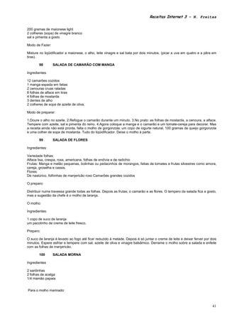 Receitas Internet 3 – N. Freitas


200 gramas de maionese light
2 colheres (sopa) de vinagre branco
sal e pimenta a gosto

Modo de Fazer:

Misture no liqüidificador a maionese, o alho, leite vinagre e sal bata por dois minutos. (picar a uva em quatro e a pêra em
tiras).

       98        SALADA DE CAMARÃO COM MANGA

Ingredientes:

12 camarões cozidos
1 manga espada em fatias
2 cenouras cruas raladas
6 folhas de alface em tiras
4 folhas de mostarda
3 dentes de alho
2 colheres de sopa de azeite de oliva.

Modo de preparar:

1.Doure o alho no azeite. 2.Refogue o camarão durante um minuto. 3.No prato: as folhas de mostarda, a cenoura, a alface.
Tempere com azeite, sal e pimenta do reino. 4.Agora coloque a manga e o camarão e um tomate-cereja para decorar. Mas
a receita ainda não está pronta, falta o molho de gorgonzola: um copo de iogurte natural, 100 gramas de queijo gorgonzola
e uma colher de sopa de mostarda. Tudo do liqüidificador. Deixe o molho à parte.

       99        SALADA DE FLORES

Ingredientes:

Variedade folhas:
Alface lisa, crespa, roxa, americana, folhas de endívia e de radichio
Frutas: Manga e melão pequenas, bolinhas ou pedacinhos de morangos, fatias de tomates e frutas silvestres como amora,
cereja, groselha e cassis.
Flores:
De nastúrico, folhinhas de manjericão roxo Camarões grandes cozidos

O preparo:

Distribuir numa travessa grande todas as folhas. Depois as frutas, o camarão e as flores. O tempero da salada fica a gosto,
mas a sugestão da chefe é o molho de laranja.

O molho:

Ingredientes:

1 copo de suco de laranja
um pacotinho de creme de leite fresco.

Preparo:

O suco de laranja é levado ao fogo até ficar reduzido à metade. Depois é só juntar o creme de leite e deixar ferver por dois
minutos. Espere esfriar e tempere com sal, azeite de oliva e vinagre balsâmico. Derrame o molho sobre a salada e enfeite
com as folhas de manjericão.

       100       SALADA MORNA

Ingredientes

2 sardinhas
2 folhas de acelga
1/4 mamão papaia


Para o molho marinado:



                                                                                                                         41
 