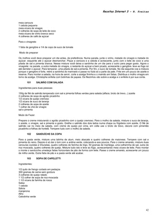 Receitas Internet 3 – N. Freitas



meia cenoura
1 cebola pequena
meia xícara de vinagre
2 colheres de sopa de leite de coco
meia xícara de vinho branco seco
4 colheres de café de açúcar

Para o vinagrete:

1 fatia de gengibre e 1/4 de copo de suco de tomate

Modo de preparar

Os molhos você deve preparar um dia antes, de preferência. Numa panela, junte o vinho, metade do vinagre e metade do
açúcar. esquente até o açúcar desmanchar. Pique a cenoura e a cebola e acrescente, junto com o leite de coco e uma
pitada de sal e pimenta branca. Nessa mistura você deixa a sardinha de um dia para o outro para pegar gosto. Agora o
vinagrete: na panela. a outra metade do vinagre, o restante do açúcar e bem picado, acrescente o gengibre. leve ao fogo só
até derreter o açúcar. Para temperar, uma pitada de sal e pimenta. Por fim, o suco de tomate. No dia seguinte coe a mistura
porque o gengibre é forte, retire a sardinha do marinado e passe no fubá só a parte da pele. Frite em um pouco de azeite e
reserve. Para montar a salada, na hora de servir, corte a acelga fininha e o mamão em fatias. Distribua o molho vinagre em
torno da acelga. Christophe enfeita com bolinhas de papaia. Os filezinhos vão sobre a acelga e o enfeite é por sua conta.

       101       SALMÃO COM SALADA

Ingredientes para duas pessoas:

150g de filé de salmão temperado com sal e pimenta folhas verdes para salada (alface, broto de trevo...) azeite
2 colheres de sopa de agrião picadinho
1/2 xícara de queijo cremoso
1/2 xícara de suco de laranja
2 colheres de sopa de azeite
1 colher de chá de vinagre
sal e pimenta

Modo de Fazer:

Prepare o creme misturando o agrião picadinho com o queijo cremoso. Para o molho da salada, misture o suco de laranja,
o azeite, o vinagre, sal e pimenta a gosto. Grelhe o salmão dos dois lados numa chapa ou frigideira com azeite. O filé de
salmão vai no meio da salada, com creme de queijo por cima, em volta use o broto de trevo, decore com pimentão
picadinho e folhas de hortelã. Tempere tudo com o molho da salada.

       102       SANDUÍCHE DA COPA

Para a pasta verde, misture uma latinha de atum, meio abacate e quatro colheres de maionese. Tempere com sal e
pimenta do reino. Depois é só dar o tom com a anilina verde, colocando-a aos poucos. Para o creme amarelo, misture duas
cenouras cozidas e trituradas, quatro colheres de farinha de trigo, 50 gramas de manteiga, uma colherinha de sal, outra de
noz moscada, quatro colheres de queijo. Misture tudo isto e leve ao fogo, acrescentando meia xícara de leite. Para montar
o monte o sanduíche umedeça fatias horizontais de pão de forma com leite. Passe o creme amarelo, acrescente um pouco
de milho verde. Outra fatia de pão e a pasta verde até acabar.

       103       SOPA DE CAPELETTI

Ingredientes:

1/2 quilo de frango cortado em pedaços
300 gramas de carne sem gordura
3 colheres de queijo ralado
1 1/2 colher de sopa de noz-moscada
1 1/2 xícara de farinha de rosca
Salsa
1 cebola
Sálvia
manjerona
Alho
Cebolinha verde




                                                                                                                        42
 