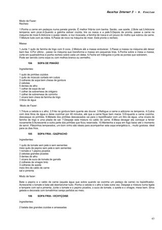 Receitas Internet 3 – N. Freitas


Modo de Fazer:
Recheio

1.Ponha a carne em pedaços numa panela grande. É melhor fritá-la com banha. Senão, use azeite. 2.Bote sal.3.Adicione
temperos sem picar.4.Quando a galinha estiver cozida, tire os ossos e a pele.5.Depois de pronta, passe a carne na
máquina de moer.6.Adicione o queijo ralado, a noz moscada, a farinha de rosca e um pouco do molho que sobrou da carne.
7.Misture tudo com as mãos. 8.Passe de novo na máquina de moer. Está pronto o recheio.

Massa

1.Junte 1 quilo de farinha de trigo com 9 ovos. 2.Misture até a massa endurecer. 3.Passe a massa na máquina até deixar
bem lisa. 4.Por último , passe na máquina que transforma a massa em pequenas tiras. 5.Ponha sobre a mesa a massa,
corte em quadradinhos e ponha recheio sobre cada um deles. 6.Feche em triângulos e junte as pontas que sobrarem.
Pode ser servido como sopa ou com molhos branco ou vermelho.

        104      SOPA DE PINHÃO

Ingredientes:

1 quilo de pinhões cozidos
1 quilo de músculo cortado em cubos
3 colheres de sopa bem cheias de gordura
2 cebolas
5 dentes de alho
1 colher de sopa de sal
1 colher de sobremesa de orégano
1 colher de sobremesa de cominho
1 xícara bem cheia de farinha de trigo
3 litros de água

Modo de Fazer:

1.Triture a cebola e o alho. 2.Frite na gordura bem quente ate dourar. 3.Refogue a carne e adicione os temperos. 4.Cubra
com dois litros de água e deixe cozinhar por 40 minutos, até que a carne fique bem macia. 5.Enquanto a carne cozinha,
descasque os pinhões. 6.Metade dos pinhões descascados vai para o liqüidificador com um litro de água, uma xícara de
farinha de trigo e uma pitada de sal. 7.Despeje esta mistura no caldo de carne. 8.Mexa devagar ate começar a ferver
novamente.9.Acrescente a outra parte dos pinhões que ficou reservada. 10.Mantenha a sopa em fogo baixo até o momento
de servir. Pãezinhos temperados, um bom vinho são ideais para acompanhar esta sopa energética e... muito gostosa, ideal
para os dias frios.

        105      SOPA FRIA - GAZPACHO

Ingredientes:

1 quilo de tomate sem pele e sem sementes
meio quilo de pepino sem pele e sem sementes
1 tomate e 1 pepino picados
2 cebolas grandes picadas
3 dentes de alho
1 xícara de suco de tomate de garrafa
2 colheres de vinagre tinto
3 colheres de azeite
meio litro de caldo de carne
sal e pimenta

Modo de fazer:

Bata o pepino e o caldo de carne (aquela água que sobra quando se cozinha um pedaço de carne) no liqüidificador.
Acrescente o tomate e bata até desmanchar tudo. Ponha a cebola e o alho e bata outra vez. Despeje a mistura numa tigela
e tempere com sal e pimenta. Junte o tomate e o pepino picados, o suco de tomate, o azeite e o vinagre, mexa bem. Sirva
gelada e decorada com tomatinhos cereja partidos ao meio.

        106      SOPA FRIA - VICHYÇOISE

Ingredientes:

2 batata das grandes cozidas e amassadas



                                                                                                                     43
 
