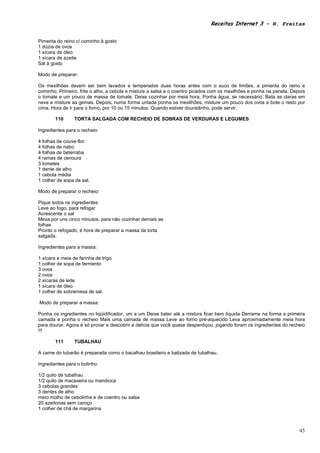 Receitas Internet 3 – N. Freitas


Pimenta do reino c/ cominho à gosto
1 dúzia de ovos
1 xícara de óleo
1 xícara de azeite
Sal à gosto

Modo de preparar:

Os mexilhões devem ser bem lavados e temperados duas horas antes com o suco de limões, a pimenta do reino e
cominho. Primeiro, frite o alho, a cebola e misture a salsa e o coentro picados com os mexilhões e ponha na panela. Depois
o tomate e um pouco de massa de tomate. Deixe cozinhar por meia hora. Ponha água, se necessário. Bata as claras em
neve e misture as gemas. Depois, numa forma untada ponha os mexilhões, misture um pouco dos ovos e bote o resto por
cima. Hora de ir para o forno, por 10 ou 15 minutos. Quando estiver douradinho, pode servir.

        110      TORTA SALGADA COM RECHEIO DE SOBRAS DE VERDURAS E LEGUMES

Ingredientes para o recheio:

4 folhas de couve-flor
4 folhas de nabo
4 folhas de beterraba
4 ramas de cenoura
3 tomates
1 dente de alho
1 cebola média
1 colher de sopa de sal.

Modo de preparar o recheio:

Pique todos os ingredientes
Leve ao fogo, para refogar
Acrescente o sal
Mexa por uns cinco minutos, para não cozinhar demais as
folhas
Pronto o refogado, é hora de preparar a massa da torta
salgada.

Ingredientes para a massa:

1 xícara e meia de farinha de trigo
1 colher de sopa de fermento
3 ovos
2 ovos
2 xícaras de leite
1 xícara de óleo
1 colher de sobremesa de sal.

Modo de preparar a massa:

Ponha os ingredientes no liqüidificador, um a um Deixe bater até a mistura ficar bem líquida Derrame na forma a primeira
camada e ponha o recheio Mais uma camada de massa Leve ao forno pré-aquecido Leva aproximadamente meia hora
para dourar. Agora é só provar e descobrir a delícia que você quase desperdiçou, jogando foram os ingredientes do recheio
!!!

        111      TUBALHAU

A carne do tubarão é preparada como o bacalhau brasileiro e batizada de tubalhau.

Ingredientes para o bolinho:

1/2 quilo de tubalhau
1/2 quilo de macaxeira ou mandioca
3 cebolas grandes
3 dentes de alho
meio molho de cebolinha e de coentro ou salsa
20 azeitonas sem caroço
1 colher de chá de margarina



                                                                                                                       45
 