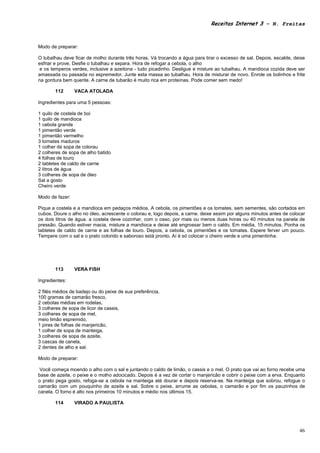 Receitas Internet 3 – N. Freitas



Modo de preparar:

O tubalhau deve ficar de molho durante três horas. Vá trocando a água para tirar o excesso de sal. Depois, escalde, deixe
esfriar e prove. Desfie o tubalhau e separa. Hora de refogar a cebola, o alho
 e os temperos verdes, inclusive a azeitona - tudo picadinho. Desligue e misture ao tubalhau. A mandioca cozida deve ser
amassada ou passada no espremedor. Junte esta massa ao tubalhau. Hora de misturar de novo. Enrole os bolinhos e frite
na gordura bem quente. A carne de tubarão é muito rica em proteínas. Pode comer sem medo!

       112       VACA ATOLADA

Ingredientes para uma 5 pessoas:

1 quilo de costela de boi
1 quilo de mandioca
1 cebola grande
1 pimentão verde
1 pimentão vermelho
3 tomates maduros
1 colher de sopa de colorau
2 colheres de sopa de alho batido
4 folhas de louro
2 tabletes de caldo de carne
2 litros de água
3 colheres de sopa de óleo
Sal a gosto
Cheiro verde

Modo de fazer:

Pique a costela e a mandioca em pedaços médios. A cebola, os pimentões e os tomates, sem sementes, são cortados em
cubos. Doure o alho no óleo, acrescente o colorau e, logo depois, a carne. deixe assim por alguns minutos antes de colocar
os dois litros de água. a costela deve cozinhar, com o osso, por mais ou menos duas horas ou 40 minutos na panela de
pressão. Quando estiver macia, misture a mandioca e deixe até engrossar bem o caldo. Em média, 15 minutos. Ponha os
tabletes de caldo de carne e as folhas de louro. Depois, a cebola, os pimentões e os tomates. Espere ferver um pouco.
Tempere com o sal e o prato colorido e saboroso está pronto. Aí é só colocar o cheiro verde e uma pimentinha.




       113       VERA FISH

Ingredientes:

2 filés médios de badejo ou do peixe de sua preferência,
100 gramas de camarão fresco,
2 cebolas médias em rodelas,
3 colheres de sopa de licor de cassis,
3 colheres de sopa de mel,
meio limão espremido,
1 pires de folhas de manjericão,
1 colher de sopa de manteiga,
3 colheres de sopa de azeite,
3 cascas de canela,
2 dentes de alho e sal.

Modo de preparar:

 Você começa moendo o alho com o sal e juntando o caldo de limão, o cassis e o mel. O prato que vai ao forno recebe uma
base de azeite, o peixe e o molho adocicado. Depois é a vez de cortar o manjericão e cobrir o peixe com a erva. Enquanto
o prato pega gosto, refoga-se a cebola na manteiga até dourar e depois reserva-se. Na manteiga que sobrou, refogue o
camarão com um pouquinho de azeite e sal. Sobre o peixe, arrume as cebolas, o camarão e por fim os pauzinhos de
canela. O forno é alto nos primeiros 10 minutos e médio nos últimos 15.

       114       VIRADO A PAULISTA




                                                                                                                       46
 