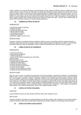 Receitas Internet 3 – N. Freitas


Virado a paulista é um prato de São Paulo que leva lingüiça, ovo frito, banana à milanesa, torresmo, bisteca de porco - e
ainda a couve e o tutu à mineira. As dicas para uma couve bem preparada: primeiro, capricho na hora de picar...quanto
mais fina, melhor. Depois, a couve fica um minuto na água fervente. É o segredo para ficar mais macia. Escorra... E aí, sim,
refogue com alho e sal. O tutu à mineira dos paulistas é preparado com óleo, cebola, alho, cebolinha, cheiro verde e sal.
Depois, é a vez do feijão, que deve ser cozido no dia anterior, porque fica com o caldo mais grosso. O caldo também vai
para a panela. Quando ferver, acrescente farinha de mandioca e mexa, sem parar... pare de mexer quando soltar da
panela. Para incrementar, torresmo. E o virado a paulista está pronto!

        115      LOMBINHO DE PORCO AO MOLHO

INGREDIENTES:

1 kg de lombo picado em cubinhos,
4 colheres de azeite,
6 colheres de extrato de tomate,
1 lata de polpa de tomate,
1 vidro pequeno de palmito,
1 lata de creme de leite,
sal pimenta, orégano, cominho, louro.

MODO DE FAZER:

Esquente o azeite em uma panela. Coloque o lombinho, refogue um pouco, acrescente o extrato e a polpa de tomate, os
temperos e deixe ferver até ficar bem cozido. Coloque então o palmito picado em rodelinhas e, por último, o creme de leite
bem batido. Mexa bem todos os ingredientes. Tenha o cuidado de não deixar ferver. Sirva com arroz ou a gosto.

        116      LOMBO AO MOLHO DE COGUMELOS

INGREDIENTES:

11/2 de lombo de porco
3 dentes de alho amassados
1 colher de sopa de sal
1 xícara chá de maionese temperada com mais limão,
pimenta a gosto
200 g de presunto moído
2 colheres sopa de cebola ralada
1 pimentão vermelho ralado
3 colheres de sopa de maizena
1/2 xícara chá de vinho branco seco
1/2 xícara de molho inglês
1/2 xícara chá de cogumelos em fatias,
3 colheres de sopa de farinha de rosca

MODO DE FAZER:

Faça um corte na carne, no sentido do comprimento em forma de envelope, conservando as laterais e o fundo fechado.
Misture o alho, o sal, as 3 colheres sopa de maionese e a pimenta. Passe esta mistura por toda a carne e deixe tomar gosto
por 1 hora. Misture o presunto, a cebola, o pimentão, a farinha e as 3 colheres sopa de maionese e recheie a carne.
Costure a abertura, coloque numa assadeira untada com 1/2 xícara chá de água quente. Cubra com papel alumínio, leve ao
forno médio por 1 hora. Retire 1/2 xícara chá do molho da assadeira e volte o lombo ao forno, sem papel, para dourar por
15 minutos. Numa panelinha, coloque o molho retirado, a maionese dissolvida no vinho e 1/2 xícara chá de água. Leve ao
fogo, mexendo até engrossar. Junte a maionese restante, misturando bem. Acrescente o molho inglês e os cogumelos,
deixe aquecer. Sirva à parte acompanhando o lombo, arroz, batatas coradas ou farofa.

        117      COSTELA DE PORCO À MILANESA

Ingredientes:

2 kg de costelas, de porco, sal, alho, pimenta, farinha de milho, limão, manjerona, louro.

Modo de fazer:

Tempere a costela no dia anterior em porções pequenas com sal, alho, pimenta, limão, manjerona e louro a gosto. Passe a
costela na farinha de milho e frite em óleo quente, deixando bem dourada. Coloque em uma travessa e decore a gosto.

        118      COSTELA DE PORCO COM CHUCRUTE



                                                                                                                         47
 