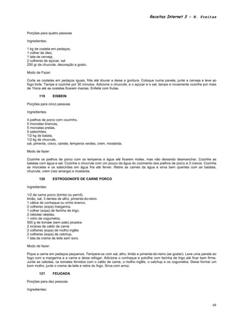 Receitas Internet 3 – N. Freitas



Porções para quatro pessoas

Ingredientes:

1 kg de costela em pedaços,
1 colher de óleo,
1 lata de cerveja,
2 colheres de açúcar, sal
250 gr de chucrute, decoração a gosto.

Modo de Fazer:

Corte as costelas em pedaços iguais, frite até dourar e deixe a gordura. Coloque numa panela, junte a cerveja e leve ao
fogo forte. Tampe e cozinhe por 30 minutos. Adicione o chucrute, e o açúcar e o sal, tampe e novamente cozinhe por mais
de 1hora até as costelas ficarem macias. Enfeite com frutas.

        119      EISBEIN

Porções para cinco pessoas

Ingredientes:

4 joelhos de porco com courinho,
5 morcelas brancas,
5 morcelas pretas,
5 salsichões,
1/2 kg de batata,
1/2 kg de chucrute,
sal, pimenta, cravo, canela, temperos verdes, crem, mostarda.

Modo de fazer:

Cozinhe os joelhos de porco com os temperos e água até ficarem moles, mas não deixando desmanchar. Cozinhe as
batatas com água e sal. Cozinhe o chucrute com um pouco da água do cozimento dos joelhos de porco e 3 cravos. Cozinhe
as morcelas e os salsichões em água fria até ferver. Retire as carnes da água e sirva bem quentes com as batatas,
chucrute, crem (raiz amarga) e mostarda.

        120      ESTROGONOFE DE CARNE PORCO

Ingredientes:

1/2 de carne porco (lombo ou pernil),
limão, sal, 3 dentes de alho, pimenta-do-reino
1 cálice de conhaque ou vinho branco,
2 colheres (sopa) margarina,
1 colher (sopa) de farinha de trigo,
2 cebolas raladas,
1 vidro de cogumelos,
500 g de tomate (sem pele) picados
2 xícaras de caldo de carne
2 colheres (sopa) de molho inglês
2 colheres (sopa) de catchup,
1 lata de creme de leite sem soro.

Modo de fazer:

Pique a carne em pedaços pequenos. Tempere-os com sal, alho, limão e pimenta-do-reino (se gostar). Leve uma panela ao
fogo com a margarina e a carne e deixe refogar. Adicione o conhaque e polvilhe com farinha de trigo até ficar bem firme.
Junte as cebolas, os tomates fervidos com o caldo de carne, o molho inglês, o catchup e os cogumelos. Deixe formar um
bom molho, junte o creme de leite e retire do fogo. Sirva com arroz.

        121      FEIJOADA

Porções para dez pessoas

Ingredientes:



                                                                                                                     48
 