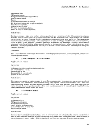 Receitas Internet 3 – N. Freitas



1 kg de feijão preto,
1/2 kg de carne seca,
1/2 kg de costela de lombo de porco fresco,
2 pés de porcos frescos,
2 paios,
1/2 kg de lingüiça cortada em pedaços,
200 gr de toucinho defumado cortado em pedaços
2 cebolas médias picadas,
2 dentes de alho picados
1/4 xícara (chá) de óleo ou banha,
1 folha de louro, sal, molho de pimenta.

Modo de fazer:

De véspera, coloque o feijão numa vasilha e adicione água fria até uns 3 cm acima do feijão. Coloque as carnes salgadas
de molho em outra vasilha (troque a água pelo menos uma vez). No dia seguinte, leve o feijão ao fogo num caldeirão
grande. Escorra as carnes e coloque em outro caldeirão com água quente. Deixe ferver por 30 min. Escorra as carnes
novamente (reserve 1 xícara do caldo) e coloque-as na panela do feijão. Cozinhe por mais 30 minutos. Acrescente o lombo,
os pés de porco e o caldo reservado. Cozinhe por mais 1 hora. Acrescente o paio, a lingüiça e o toucinho e cozinhe até que
tudo esteja macio. Numa frigideira, refogue a cebola e o alho no óleo. Junte o louro, o sal e o molho de pimenta a gosto.
Acrescente 1 xícara (chá) de feijão cozido com um pouco de caldo. Amasse bem com uma colher de pau e despeje no
caldeirão. Mexa bem.

Como servir:

Sirva a couve à mineira, arroz, laranjas descascadas e um molho preparado com cebola, cheiro-verde picado, vinagre, suco
de limão, azeite e pimenta.

        122      CARNE DE PORCO COM CREME DE LEITE

Porções para seis pessoas

Ingredientes:

11/2 de pernil de porco cortado em pedaços grandes,
sal, pimenta-do-reino branca,
2 xícaras (chá) de leite,
2 xícaras (chá) de creme de leite,
6 dentes de alho com casca

Modo de fazer:

Elimine a gordura, pele e nervos dos pedaços de pernil. Tempere-os com sal e pimenta-do-reino e arrume-os numa fôrma
refratária rasa. Ferva o leite com o creme de leite e despeje sobre o pernil. Junte os dentes de alho e cubra a fôrma com
papel de alumínio, vedando bem. Leve ao forno moderado (160º) e deixe assar até que a carne fique macia (mais ou
menos 2 horas). De vez em quando, descubra a fôrma e vire os pedaços de carne. Se necessário, junte mais leite fervente,
para que a carne fique sempre coberta pelo molho.

        123      CASSULETE DE PORCO

Porções para seis pessoas

Ingredientes:

1/2 de feijão branco,
1/2 kg de couro de porco,
1/2 kg de lingüiça de porco,
bacon, sal, alho, pimenta-do-reino,
suco de limão, folhas de louro, cheiro
verde, azeitonas pretas.

Modo de Fazer:

Deixe, na véspera, o feijão branco de molho e a carne de porco temperada com sal, cebola, alho, pimenta, suco de limão e
folha de louro. Refogue a carne com um pedaço de lingüiça, bacon, cebola, alho, louro e cheiro-verde. Depois de refogar a
carne, misture com o couro e o feijão e deixe em fogo brando por 1 hora para engrossar. Sirva com azeitonas pretas.



                                                                                                                       49
 