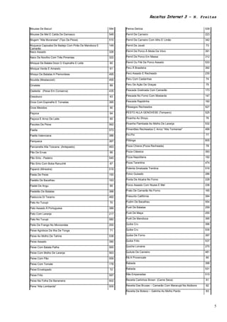 Receitas Internet 3 – N. Freitas

Mousse De Bacuri                                     594   Penne Delícia                                          539

Mousse De Mel E Calda De Damasco                     548   Pernil De Carneiro                                     223

Mugem "Alla Muranese" (Tipo De Peixe)                510   Pernil De Carneiro Com Alho E Limão                    342

Muqueca Capixaba De Badejo Com Pirão De Mandioca E   149   Pernil De Javali                                       73
Camarão
Naco Assado                                          328   Pernil De Porco À Moda Da Vóvo                         391

Naco De Novilho Com Três Pimentas                    322   Pernil De Porco Em Massa                               312

Nhoque De Batata Doce C/ Espinafre E Leite           60    Pernil Ou Filé De Porco Assado                         533

Nhoque Verde E Amarelo                               61    Peru À Brasileira                                      392

Nhoqui De Batatas A Piemontese                       495   Perú Assado E Recheado                                 230

Nzudda (Mostaccioli)                                 455   Peru Com Castanhas                                     74

Omelete                                              89    Peru De Ação De Graças                                 75

Oseledsi (Peixe Em Conserva)                         435   Pescada Gratinada Com Camarão                          173

Ossobuco                                             63    Pescada No Forno Com Mostarda                          147

Ovos Com Espinafre E Torradas                        385   Pescada Rapidinha                                      160

Ovos Mexidos                                         90    Pêssegos Recheados                                     527

Paçoca                                               64    PESTO ALLA GENOVESE (Tempero)                          525

Paçoca E Arroz De Leite                              65    Picanha Ao Shoyu                                       76

Pacotes De Peixe                                     562   Picanha Flambada Ao Molho De Laranja                   532

Paella                                               573   Pimentões Recheados C Arroz "Alla Torinense"           499

Paella Valenciana                                    386   Piri-Piri                                              77

Panqueca                                             387   Pititinga                                              605

Panzanella Alla Toscana (Antepasto)                  483   Pizza Chiena (Pizza Recheada)                          78

Pão De Ervas                                         66    Pizza Clássica                                         393

Pão Sírio - Padeiro                                  540   Pizza Napolitana                                       192

Pão Sírio Com Boba Ranuchê                           67    Pizza Tarantina                                        474

Paparot (Minestra)                                   519   Polenta Smalzada Trentina                              516

Pasta De Peixe                                       150   Polvo Guisado                                          286

Pastéis De Bacalhau                                  163   Ponta De Alcatra No Forno                              228

Pastel De Angu                                       69    Porco Assado Com Nozes E Mel                           336

Pastelão De Batatas                                  388   Prato De Camarão No Forno                              165

Pastuccia Di Teramo                                  482   Presunto Califórnia                                    394

Pato Ao Tucupi                                       70    Pudim De Bacalhau                                      554

Pato Assado À Portuguesa                             389   Puré De Batatas                                        259

Pato Com Laranja                                     217   Puré De Maça                                           255

Pato No Tucupi                                       580   Purê De Mandioca                                       395

Peito De Frango No Microondas                        200   Quibe Cru                                              396

Peixe Agridoce Da Ilha De Tonga                      71    Quibe Cru                                              535

Peixe Ao Molho De Tahine                             538   Quibe De Forno                                         397

Peixe Assado                                         390   Quibe Frito                                            537

Peixe Com Batata Palha                               565   Quiche Lorraine                                        270

Peixe Com Molho De Laranja                           563   Quitute De Carneiro                                    481

Peixe Com Pão                                        559   Rã A Provencale                                        80

Peixe Com Tomate                                     178   Rabada                                                 398

Peixe Envelopado                                     72    Rabada                                                 531

Peixe Frito                                          597   Rãs Empanadas                                          515

Peixe Na Folha De Bananeira                          602   Receita Carlinhos Brown (Carne Seca)                   81

Pena "Alla Lombarda"                                 505   Receita Das Bruxas – Camarão Com Maracujá Na Abóbora   82

                                                           Receita De Boteco – Galinha Ao Molho Pardo             83




                                                                                                                        5
 