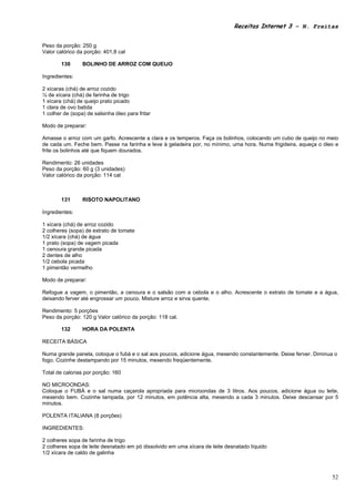 Receitas Internet 3 – N. Freitas


Peso da porção: 250 g
Valor calórico da porção: 401,8 cal

        130      BOLINHO DE ARROZ COM QUEIJO

Ingredientes:

2 xícaras (chá) de arroz cozido
¼ de xícara (chá) de farinha de trigo
1 xícara (chá) de queijo prato picado
1 clara de ovo batida
1 colher de (sopa) de salsinha óleo para fritar

Modo de preparar:

Amasse o arroz com um garfo. Acrescente a clara e os temperos. Faça os bolinhos, colocando um cubo de queijo no meio
de cada um. Feche bem. Passe na farinha e leve à geladeira por, no mínimo, uma hora. Numa frigideira, aqueça o óleo e
frite os bolinhos até que fiquem dourados.

Rendimento: 26 unidades
Peso da porção: 60 g (3 unidades)
Valor calórico da porção: 114 cal



        131      RISOTO NAPOLITANO

Ingredientes:

1 xícara (chá) de arroz cozido
2 colheres (sopa) de extrato de tomate
1/2 xícara (chá) de água
1 prato (sopa) de vagem picada
1 cenoura grande picada
2 dentes de alho
1/2 cebola picada
1 pimentão vermelho

Modo de preparar:

Refogue a vagem, o pimentão, a cenoura e o salsão com a cebola e o alho. Acrescente o extrato de tomate e a água,
deixando ferver até engrossar um pouco. Misture arroz e sirva quente.

Rendimento: 5 porções
Peso da porção: 120 g Valor calórico da porção: 118 cal.

        132      HORA DA POLENTA

RECEITA BÁSICA

Numa grande panela, coloque o fubá e o sal aos poucos, adicione água, mexendo constantemente. Deixe ferver. Diminua o
fogo. Cozinhe destampando por 15 minutos, mexendo freqüentemente.

Total de calorias por porção: 160

NO MICROONDAS:
Coloque o FUBÁ e o sal numa caçarola apropriada para microondas de 3 litros. Aos poucos, adicione água ou leite,
mexendo bem. Cozinhe tampada, por 12 minutos, em potência alta, mexendo a cada 3 minutos. Deixe descansar por 5
minutos.

POLENTA ITALIANA (8 porções)

INGREDIENTES:

2 colheres sopa de farinha de trigo
2 colheres sopa de leite desnatado em pó dissolvido em uma xícara de leite desnatado líquido
1/2 xícara de caldo de galinha



                                                                                                                   52
 