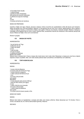 Receitas Internet 3 – N. Freitas


1/2 de feijão Preto Azulão
1 cebola picada
2 dentes de alho amassados
250 gramas de toucinho defumado
2 colheres de sopa de manteiga
sal
4 ovos
2 xícaras de farinha de mandioca

MODO DE PREPARAR:

Cozinhe o feijão com água. Depois, escorra e reserve. Corte o toucinho em quadradinhos e frite até dourar com torresmo.
Retire da panela com uma escumadeira. Reserve 1/3 da gordura que se criou com a fritura. Nesta gordura, frite a cebola e
o alho por alguns minutos, e acrescente o feijão e sal a gosto. Frite por uns minutos, mexendo sempre. Reserve. Coloque a
manteiga numa frigideira frite os ovos e mexa. Quando fritos, acrescente a farinha de mandioca e frite mexendo sempre até
dourar. Misture ao feijão. Sirva com os torresmos!

Rende 4 porções

        135      MASSA DE PASTÉL

INGREDIENTES:

1 kg de farinha de Trigo
1colherinha de sal
1 cálice de azeite
2 ovos
1 copo de leite
1/2 copo de água
2 colheres de cachaça
MODO DE FAZER:
Misture tudo e amasse bem. Fazer a massa não muito dura e nem muito mole. Descansar a massa por uma hora e depois
espichar e fazer os pastéis. Obs: Com esta receita pode-se fazer canudinhos e enroladinhos com salsichas.

        136      TORTA BEM BOLADA

INGREDIENTES:

MASSA

1 xícara (chá) de Maizena
2 xícaras (chá) de Farinha de Trigo
1 xícara (chá) de margarina
1 colher (chá) de fermento em pó
1 ovo
1/2 xícara (chá) de leite
sal a gosto
RECHEIO
1 ricota passada pela peneira (400 gr)
1 lata de milho-verde (com água)
3 ovos
1 colher (chá) de noz-moscada
1/2 xícara (chá) de leite
 1 colher (sopa) de Maizena
sal a gosto
1/2 xícara (chá) de bacon picado e frito

MODO DE FAZER:

MASSA

Misture bem todos os ingredientes e amasse até obter uma massa uniforme. Deixe descansar por 15 minutos. Forre o
fundo e as laterais de um a fôrma desmontável (grande). Reserve.

RECHEIO




                                                                                                                      54
 