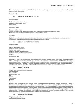 Receitas Internet 3 – N. Freitas


Bata os 7 primeiros ingredientes no liqüidificador. Junte o bacon e despeje sobre a massa reservada. Leve ao forno médio
por 50 minutos. Sirva quente.

Rende 6 porções.

       137      VIRADO DE FEIJÃO PRETO AZULÃO

INGREDIENTES:

Feijão cozido com caldo - 2 xícaras
Meia xícara de farinha de milho
Bacon 250 g

MODO DE FAZER

Coloque o feijão no fogo
Quando começar a ferver, adicionar farinha de milho (meia xícara). Deixe cozinhar em fogo baixo.
Após, coloque em uma frigideira e frite no bacon ou linguicinha se desejar.

COLORAU

O pózinho vermelho extraído da semente do urucum além de ter um preço mais acessível que os extratos de tomates
proporcionam uma cor muito apetitosa ao arroz, carreteiros, molhos e carnes.

       138      BISCOITO DE FUBÁ PARA APERITIVO

INGREDIENTES:

1 xícara de farinha de milho
2 colheres (sopa) de manteiga
1 colher (chá) de sal
1/2 xícara de queijo parmesão ralado
2 colheres (sopa) de cebola ralada e grossa.
Gergelim

MODO DE FAZER

Pre-aqueça o forno a 200º(quente).Unte uma assadeira com manteiga. Reserve. Numa tigela média, mistura a farinha de
milho, a manteiga e o sal com 1 xícara de água fervente. Junto o queijo e a cebola e misture com 1/2 colher (chá), pegue
colheradas da massa e coloque numa assadeira. Achate a massa com uma espátula para formar um biscoito de 3 cm de
diâmetro. Polvilhe com o gergelim. Leve para assar por 20 minutos ou até ficar dourada. Deixe amornar na assadeira e
sirva. Rende 94 unidades. Dica: Para os biscoitos ficarem chocantes, eles podem ser reaquecidos ao forno.

       139      SOUFFLÉ DE PEIXE

150g de peixe cozinhado (cozido ou assado)
50g de manteiga
40g de farinha
2,5 decilitros de leite
sal
pimenta
noz-moscada
4 gemas
5 claras.

Acenda o forno (220ºC) e unte uma forma de soufflé. Derreta a manteiga sem a deixar queimar, polvilhe com a farinha e
deixe cozer um pouco. Regue com o leite frio, mexa para impedir que se queime e assim que ferver retire do calor. Junte o
peixe picado, sem pele e sem espinhas e tempere com sal, pimenta e noz-moscada. Espalhe à superfície uns bocadinho de
manteiga e tape, deixando arrefecer. Junte as gemas, bata as claras em castelo bem firme, e junte-as cuidadosamente, de
modo a envolver o creme de baixo para cima. Deite o preparado na forma, alise a superfície, dê-lhe alguns golpes para que
o calor penetre, e introduza no forno a 200ºC durante 25 a 30 minutos. Nos primeiros 10 minutos não abra a porta do forno,
e nos últimos minutos intensifique a temperatura do forno. Sirva imediatamente.

       140      BACALHAU COM NATAS I

400g bacalhau demolhado
400g batatas 3 cebolas médias



                                                                                                                       55
 