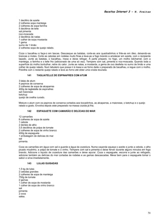 Receitas Internet 3 – N. Freitas


1 decilitro de azeite
2 colheres sopa manteiga
2 colheres de sopa farinha
5 decilitros de leite
sal pimenta
noz-moscada
2 decilitros de natas
1 colher de sopa mostarda
1 gema
sumo de 1 limão
2 colheres sopa de queijo ralado.

Coza o bacalhau e faça-o em lascas. Descasque as batatas, corte-as aos quadradinhos e frite-as em óleo, deixando-as
brancas e moles. Corte as cebolas em rodelas muito finas e leve-as a fogo brando a amolecer em azeite, com o recipiente
tapado. Junte as batatas, o bacalhau, mexa e deixe refogar. À parte prepare, no fogo, um molho béchamel, com a
manteiga, a farinha e o leite frio (adicionado de uma só vez). Tempere com sal, pimenta e noz-moscada. Quando toda a
superfície do molho borbulhar, retire do calor. Junte as natas, a mostarda, a gema de ovo desfeita no sumo de limão e uma
colher de queijo ralado. Num tabuleiro que possa ir à mesa e ao forno deite o preparado de bacalhau, e regue com o molho.
Polvilhe com o restante queijo ralado e leve ao forno até obter uma crosta dourada.

       141      TAGLIATELLE DE ESPINAFRES COM ATUM

3 latas de atum
4 pepinos de conserva
2 colheres de sopa de alcaparras
400g de tagliatelle de espinafres
sal maionese
ketchup
queijo de ovelha curado.

Misture o atum com os pepinos de conserva cortados aos bocadinhos, as alcaparras, a maionese, o ketchup e o queijo
ralado a gosto. Envolva depois este preparado na massa cozida já fria.

       142      ESPAGUETE COM CAMARÃO E DELÍCIAS DO MAR

12 camarões
6 colheres de sopa de azeite
1 cebola
2 dentes de alho
3,5 decilitros de polpa de tomate
2 colheres de sopa de vinho branco
400g de espaguete
1 embalagem de delícias do mar
sal
pimenta.

Coza as camarões em água com sal e guarde a água da cozedura. Numa caçarola aqueça o azeite e junte a cebola, o alho
picado miudinho, a polpa de tomate e o vinho. Tempere com sal e pimenta e deixe ferver durante alguns minutos em fogo
brando. Adicione o liquido de cozedura das camarões e deixe apurar. Coza o espaguete, escorra e junte ao refogado,
adicione também as delícias do mar cortadas às rodelas e as gamas descascadas. Mexa bem para o espaguete tomar o
sabor e sirva imediatamente.

       143      LULAS GUISADAS

1,5 kg de lulas
2 cebolas grandes
2 colheres de sopa de manteiga
750g de tomate
2 gemas
1 colher de sopa de mostarda
1 colher de sopa de vinho branco
sal
pimenta
2 ovos
salsa.




                                                                                                                      56
 