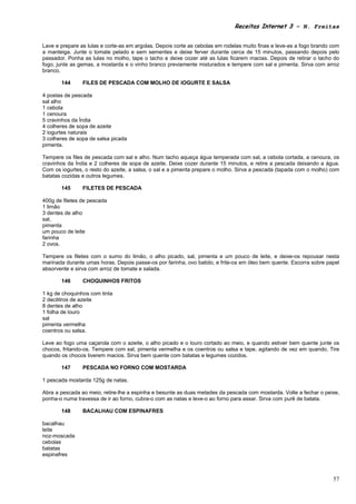 Receitas Internet 3 – N. Freitas


Lave e prepare as lulas e corte-as em argolas. Depois corte as cebolas em rodelas muito finas e leve-as a fogo brando com
a manteiga. Junte o tomate pelado e sem sementes e deixe ferver durante cerca de 15 minutos, passando depois pelo
passador. Ponha as lulas no molho, tape o tacho e deixe cozer até as lulas ficarem macias. Depois de retirar o tacho do
fogo, junte as gemas, a mostarda e o vinho branco previamente misturados e tempere com sal e pimenta. Sirva com arroz
branco.

       144      FILES DE PESCADA COM MOLHO DE IOGURTE E SALSA

4 postas de pescada
sal alho
1 cebola
1 cenoura
5 cravinhos da Índia
4 colheres de sopa de azeite
2 iogurtes naturais
3 colheres de sopa de salsa picada
pimenta.

Tempere os files de pescada com sal e alho. Num tacho aqueça água temperada com sal, a cebola cortada, a cenoura, os
cravinhos da Índia e 2 colheres de sopa de azeite. Deixe cozer durante 15 minutos, e retire a pescada deixando a água.
Com os iogurtes, o resto do azeite, a salsa, o sal e a pimenta prepare o molho. Sirva a pescada (tapada com o molho) com
batatas cozidas e outros legumes.

       145      FILETES DE PESCADA

400g de filetes de pescada
1 limão
3 dentes de alho
sal,
pimenta
um pouco de leite
farinha
2 ovos.

Tempere os filetes com o sumo do limão, o alho picado, sal, pimenta e um pouco de leite, e deixe-os repousar nesta
marinada durante umas horas. Depois passe-os por farinha, ovo batido, e frite-os em óleo bem quente. Escorra sobre papel
absorvente e sirva com arroz de tomate e salada.

       146      CHOQUINHOS FRITOS

1 kg de choquinhos com tinta
2 decilitros de azeite
8 dentes de alho
1 folha de louro
sal
pimenta vermelha
coentros ou salsa.

Leve ao fogo uma caçarola com o azeite, o alho picado e o louro cortado ao meio, e quando estiver bem quente junte os
chocos, fritando-os. Tempere com sal, pimenta vermelha e os coentros ou salsa e tape, agitando de vez em quando. Tire
quando os chocos tiverem macios. Sirva bem quente com batatas e legumes cozidos.

       147      PESCADA NO FORNO COM MOSTARDA

1 pescada mostarda 125g de natas.

Abra a pescada ao meio, retire-lhe a espinha e besunte as duas metades da pescada com mostarda. Volte a fechar o peixe,
ponha-o numa travessa de ir ao forno, cubra-o com as natas e leve-o ao forno para assar. Sirva com purê de batata.

       148      BACALHAU COM ESPINAFRES

bacalhau
leite
noz-moscada
cebolas
batatas
espinafres



                                                                                                                      57
 