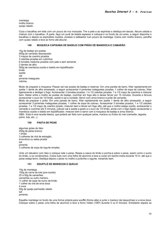 Receitas Internet 3 – N. Freitas


manteiga
molho branco
queijo ralado.

Coza o bacalhau em leite com um pouco de noz moscada. Tire a pele e as espinhas e desfaça em lascas. Aloure cebola e
misture com o bacalhau. À parte, faça um purê de batata espesso e coloque-o no fundo de um pirex, a seguir disponha o
bacalhau e depois os espinafres cozidos, picados e salteados num pouco de manteiga. Cubra com molho branco, polvilhe
com queijo ralado e leve ao forno até alourar.

        149      MUQUECA CAPIXABA DE BADEJO COM PIRÃO DE MANDIOCA E CAMARÃO

1kg de badejo em postas
500g de camarão descascado
3 maços de coentro picados
3 cebolas picadas em cubinhos
6 tomates maduros picados com pele e sem semente
2 dentes de alho
500g de mandioca cozido e batido em liqüidificador
limão
azeite
sal
pimenta malagueta
colorau.

Modo de preparar a moqueca: Passar sal nas postas de badejo e reservar. Em uma panela de barro, fritar rapidamente em
azeite 1 dente de alho amassado, a seguir acrescentar 4 pimentas malaguetas picadas, 1 colher de sopa de colorau, fritar
ligeiramente e desligar o fogo. Acrescentar 3 tomates picados, 1 e 1/2 cebolas picadas, 1 e 1/2 maço de coentros e misturar
bem. Deitar entre o molho as postas de badejo, cozinhar em fogo alto e deixar ferver por 15 minutos. Durante a fervura
acrescentar o suco de 1/2 limão, azeite e sal a vontade. Servir com arroz branco e pirão de camarão.
Modo de preparar o pirão: Em uma panela de barro, fritar rapidamente em azeite 1 dente de alho amassado, a seguir
acrescentar 3 pimentas malaguetas picadas, 1 colher de sopa de colorau. Acrescentar 3 tomates picados, 1 e 1/2 cebolas
picadas, 1 e 1/2 maço de coentro picado, misturar bem e ferver em fogo alto, até que o molho esteja cozido, acrescentar o
camarão e cozinhar pôr 5 minutos, colocar sal e azeite a gosto e o suco de 1/2 limão, ainda com o fogo ligado acrescentar o
mandioca cozido e batido em liqüidificador, misturar bem e servir com a moqueca de badejo e arroz branco.
OBS.: Esta é uma receita básica, que poderá ser feito com qualquer peixe, marisco ou frutos do mar (camarão, lagosta,
polvo, lula, etc...).

        150      PASTA DE PEIXE

algumas gotas de óleo
450g de peixe branco
1 limão
3 colheres de chá de estragão,
erva-doce ou salsa picada
sal
pimenta
3 colheres de sopa de iogurte simples.

Unte um tabuleiro com óleo e coloque nele o peixe. Raspe a casca do limão e ponha-a sobre o peixe, assim como o sumo
do limão, e os condimentos. Cubra tudo com uma folha de alumínio e leve a cozer em banho-maria durante 10 m, até que o
peixe esteja tenro. Desfaça depois o peixe no molho e junte-lhe o iogurte, mexendo bem.

        151      SOUFFLÉ DE MARISCOS E QUEIJO

15g de manteiga
100g de carne de lula (pre-cozida)
25 a 50g de camarões,
camarões ou outro marisco
½ colher de sopa de sumo de limão
1 colher de chá de erva doce
4 ovos
50g de queijo parmesão ralado
sal
pimenta.

Espalhe manteiga no fundo de uma forma própria para soufflé (forma alta) e junte o marisco (ás lasquinhas) e a erva doce.
Coloque sobre o peixe uma folha de alumínio e leve a forno médio (190º) durante 5 ou 6 minutos. Entretanto separe as



                                                                                                                        58
 