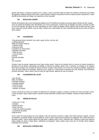 Receitas Internet 3 – N. Freitas


gemas das claras, e misture as gemas com o queijo, o sal e a pimenta. Bata as claras em castelo e envolva-as na mistura
já preparada, deitando depois tudo sobre o peixe quente. Coloque novamente no forno e deixe cozinhar durante 20 m, até o
soufflé ter aumentado de vofogo e ter adquirido um tom dourado.

        152       BACALHAU COZIDO

Postas de bacalhau alto couve portuguesa batatas ovos 0,5 decilitros de azeite por pessoa alguns dentes de alho vinagre.
Coza as postas de bacalhau bem demolhado com couve portuguesa. À parte coza as batatas com pele e, também à parte,
um ovo por pessoa. Na altura de servir descasque os ovos e pele as batatas. Deve preparar tudo à última da hora, para
servir tudo bem quente. Molho: Leve ao fogo o azeite com o alho aberto ao meio. Quando levantar fervura retire do fogo e
junte vinagre.



        153       CALDEIRADA

1,5kg de peixe fresco (tamboril, raia, safio, pargo, tainha, corvina, etc)
3 cebolas grandes
500g de tomates maduros
1 pimento verde
3 dentes de alho
2 decilitros de vinho branco
2 decilitros de azeite
1 folha de louro
1 ramo de salsa
pimenta
pimenta vermelha
sal
noz-moscada.

Arranje e lave os peixes, passando-os por água várias vezes. Corte-os em postas mais ou menos do mesmo tamanho e
tempere com sal grosso. Descasque as batatas e corte-as às rodelas, assim como o pimento, os tomates e as cebolas.
Num tacho coloque uma camada de cebola, pimento, tomate e alho picado e por cima uma camada de batatas, seguida de
outra de peixe. Alterne as camadas, regue-as com o azeite e o vinho branco e tempere com sal, pimenta, noz-moscada e
pimenta vermelha. Tape o tacho e leve a cozer em fogo brando, agitando de vez em quando.

        154       CALDEIRADA DE LULAS

1 kg. de lulas
600g. de batatas
3 tomates maduros
2 cebolas grandes
1 pimento verde
1 ramo de salsa
1 decilitro. de azeite.

Cubra o fundo de um tacho com azeite. Vá dispondo em camadas a cebola, o tomate, o pimento em tiras e as lulas e Junte
o ramo de salsa. Tape e deixe estufar. Quando as lulas estiverem cozidas junte as batatas. Tempere e deixe acabar de
cozer.

        155       ARROZ DE POLVO

1 polvo com 1,2 kg
3 cebolas
2 dentes de alho
1 folha. de louro
1 molho de coentros picados
1,5 decilitros de azeite
240g de arroz.

Coza o polvo em pouca água com uma cebola e sem sal. Escorra e reserve o caldo. Num tacho aqueça o azeite, e aloure
as cebolas e os dentes de alho muito picadinhos. Junte o polvo cortado aos bocadinhos ao refogado, com a folha de louro e
pimenta a gosto. Tape e deixe estufar em fogo lento e depois junte o arroz, mexendo bem. Adicione a água que reservou
(triplo vofogo do arroz) e deixe ferver, retificando os temperos. Tape e deixe cozer cerca de 15 minutos. Sirva caldoso,
polvilhado com coentros.

        156       BACALHAU A MODOS QUE



                                                                                                                      59
 