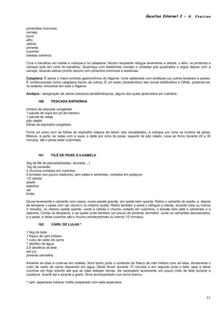 Receitas Internet 3 – N. Freitas


pimentões morrones
cerveja
louro
alho
cebola
pimenta
cravinho
batatas coentros.

Core o bacalhau em azeite e coloque-o na cataplana. Noutro recipiente refogue levemente a cebola, o alho, os pimentos e
coloque tudo em cima do bacalhau. Guarneça com batatinhas cozidas e cortadas aos quadrados e regue depois com a
cerveja. Quando estiver pronto decore com pimentos morrones e azeitonas.

Cataplana: É talvez o maior símbolo gastronômico do Algarve. Uma caldeirada com amêijoas (ou outros bivalves) e peixes.
É confeccionada numa cataplana (tacho de cobre). É um prato característico das zonas deAlbufeira e Olhão, podendo-se,
no entanto, encontrar em todo o Algarve

Amêijoa - designação de vários moluscos lamelibrânquios, alguns dos quais apreciados em culinária.

       160      PESCADA RAPIDINHA

lombos de pescada congelada
1 pacote de sopa em pó de marisco
1 pacote de natas
pão ralado
folhas de espinafre congelado.

Forre um pirex com as folhas de espinafre (depois de terem sido escaldadas), e coloque por cima os lombos de peixe.
Misture, à parte, as natas com a sopa, e deite por cima do peixe, seguido de pão ralado. Leve ao forno durante 20 a 30
minutos, até o peixe estar cozinhado.



       161      FILÉ DE PEIXE À ILHABELA

2kg de filé de pescada(badejo, dourada....)
1kg de camarão
2 chuchus cortados em cubinhos
4 tomates (um pouco maduros), sem peles e sementes, cortados em pedaços
1/2 cebola
azeite
salsinha
sal
limão.

Doure levemente o camarão com casca, numa panela grande, em azeite bem quente. Retire o camarão do azeite, e, depois
de temperar o peixe com sal, doure-o no mesmo azeite. Retire também o peixe e refogue a cebola, durante mais ou menos
3 minutos, no mesmo azeite quente. Junte à cebola o chuchu cortado em cubinhos, o tomate sem pele e sementes e a
salsinha. Corrija os temperos, e se quiser junte também um pouco de pimenta vermelha. Junte os camarões descascados,
e o peixe, e deixe cozinhar até o chuchu amolecer(mais ou menos 15 minutos).

       162      CARIL DE LULAS *

1,5kg de lulas
1 frasco de caril indiano
1 cubo de caldo de carne
1 decilitro de água
2,5 decilitros de leite
sal q.b.
pimenta vermelha.

Amanhe as lulas e corte-as em rodelas. Num tacho junte o conteúdo do frasco de caril indiano com as lulas. Acrescente o
cubo de caldo de carne dissolvido em água. Deixe ferver durante 15 minutos e em seguida junte o leite, tape e deixe
cozinhar em fogo brando até que as lulas estejam tenras. Se necessário acrescente um pouco mais de leite durante a
cozedura. Acerte sal e picante a gosto. Sirva acompanhado com arroz branco.

* caril especiaria indiana; molho preparado com esta especiaria



                                                                                                                    61
 