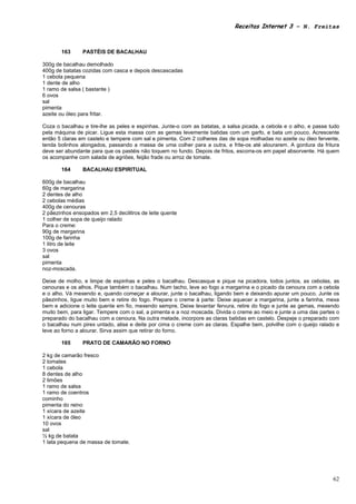Receitas Internet 3 – N. Freitas



       163      PASTÉIS DE BACALHAU

300g de bacalhau demolhado
400g de batatas cozidas com casca e depois descascadas
1 cebola pequena
1 dente de alho
1 ramo de salsa ( bastante )
6 ovos
sal
pimenta
azeite ou óleo para fritar.

Coza o bacalhau e tire-lhe as peles e espinhas. Junte-o com as batatas, a salsa picada, a cebola e o alho, e passe tudo
pela máquina de picar. Ligue esta massa com as gemas levemente batidas com um garfo, e bata um pouco. Acrescente
então 5 claras em castelo e tempere com sal e pimenta. Com 2 colheres das de sopa molhadas no azeite ou óleo fervente,
tenda bolinhos alongados, passando a massa de uma colher para a outra, e frite-os até alourarem. A gordura da fritura
deve ser abundante para que os pastéis não toquem no fundo. Depois de fritos, escorra-os em papel absorvente. Há quem
os acompanhe com salada de agriões, feijão frade ou arroz de tomate.

       164      BACALHAU ESPIRITUAL

600g de bacalhau
60g de margarina
2 dentes de alho
2 cebolas médias
400g de cenouras
2 pãezinhos ensopados em 2,5 decilitros de leite quente
1 colher de sopa de queijo ralado
Para o creme:
90g de margarina
100g de farinha
1 litro de leite
3 ovos
sal
pimenta
noz-moscada.

Deixe de molho, e limpe de espinhas e peles o bacalhau. Descasque e pique na picadora, todos juntos, as cebolas, as
cenouras e os alhos. Pique também o bacalhau. Num tacho, leve ao fogo a margarina e o picado da cenoura com a cebola
e o alho. Vá mexendo e, quando começar a alourar, junte o bacalhau, ligando bem e deixando apurar um pouco. Junte os
pãezinhos, ligue muito bem e retire do fogo. Prepare o creme à parte: Deixe aquecer a margarina, junte a farinha, mexa
bem e adicione o leite quente em fio, mexendo sempre. Deixe levantar fervura, retire do fogo e junte as gemas, mexendo
muito bem, para ligar. Tempere com o sal, a pimenta e a noz moscada. Divida o creme ao meio e junte a uma das partes o
preparado do bacalhau com a cenoura. Na outra metade, incorpore as claras batidas em castelo. Despeje o preparado com
o bacalhau num pirex untado, alise e deite por cima o creme com as claras. Espalhe bem, polvilhe com o queijo ralado e
leve ao forno a alourar. Sirva assim que retirar do forno.

       165      PRATO DE CAMARÃO NO FORNO

2 kg de camarão fresco
2 tomates
1 cebola
8 dentes de alho
2 limões
1 ramo de salsa
1 ramo de coentros
cominho
pimenta do reino
1 xícara de azeite
1 xícara de óleo
10 ovos
sal
½ kg de batata
1 lata pequena de massa de tomate.




                                                                                                                    62
 