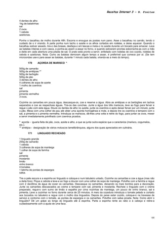 Receitas Internet 3 – N. Freitas


4 dentes de alho
1kg de batatinhas
sal
2 ovos
1 cebola
azeitonas.

Ponha o bacalhau de molho durante 48h. Escorra e enxugue as postas num pano. Asse o bacalhau no carvão, tendo o
cuidado de o ir virando. À parte ponha num tacho o azeite e os alhos cortados em rodelas, e deixe aquecer. Quando o
bacalhau estiver assado, tire-o das brasas, desfaça-o em lascas e meta-o no azeite durante um bocado para amaciar. Lave
as batatas inteiras e com casca, e ponha-as assim a assar no forno, e quando estiverem prontas esborrache-as com a mão
e deite em cada abertura uma pitada de sal. O prato está pronto a servir, enfeitado com rodelas de ovo cozido, rodelas de
cebola e azeitonas. Nota: Como as batatas demoram algum tempo a assar, é preferível que comece por aí. (Se tem
microondas use-o para assar as batatas, durante 1 minuto cada batata, virando-as a meio do tempo).

        170     AÇORDA DE MARISCO *

500g de camarão
500g de amêijoas **
500g de berbigão
500g de pão
3 dentes de alho
4 colheres de sopa de azeite
1 molho de coentros
sal
pimenta
pimenta vermelha
3 ovos.

Cozinhe os camarões em pouca água, descasque-os, coe e reserve a água. Abra as amêijoas e os berbigões em tachos
separados e coe as respectivas águas. Tire-os das conchas. Junte a água dos três mariscos, leve ao fogo para ferver e
regue o pão com esta água. Doure os dentes de alho no azeite, junte os coentros e após deixar ferver por um minuto, junte
o pão. Mexa com uma colher de pau até obter uma açorda homogênea e mole, e depois tire os coentros e tempere com o
sal, a pimenta e o pimenta vermelha. Introduza os mariscos, dê-lhes uma volta e retire do fogo, para juntar os ovos, mexer
e servir imediatamente polvilhado com coentros picados.

* açorda - iguaria feita de pão, ovos, azeite e alho, a que se junta outra espécie que a caracteriza (marisco, cogumelos,
etc.).
** amêijoa - designação de vários moluscos lamelibrânquios, alguns dos quais apreciados em culinária.

        171     LINGUADO RECHEADO

1 linguado grande
200g de camarão
1 cebola
3 colheres de sopa de manteiga
1 colher de sopa de farinha
sal
pimenta
mostarda
limão
vinho branco
4 tomates
1 latinha de pontas de espargos
salsa.

Tire a pele escura e a espinha ao linguado e coloque-o num tabuleiro untado. Cozinhe os camarões e coe a água (mas não
a deite fora). Pique a cebola e leve-a ao fogo a dourar com uma colher de sopa de manteiga. Polvilhe com a farinha e regue
com 2 decilitros de água de cozer os camarões. Descasque os camarões, deixando os mais bonitos para a decoração.
Junte os camarões descascados ao creme e tempere com sal, pimenta e mostarda. Recheie o linguado com o creme
preparado, regue-o com sumo de limão e espalhe por cima nozinhas de manteiga, um pouco de vinho branco, sal e
pimenta. Leve a cozinhar no forno durante cerca de 25 minutos. A meio da cozedura introduza o tomate pelado e cortado
aos bocados no tabuleiro e regue com o molho dos linguados. Depois do peixe estar cozido, coloque-o na travessa de
serviço e contorne com o tomate, as pontas de espargos e os camarões. Polvilhe com salsa picada. Nota: Como abrir o
linguado? Dê um golpe ao longo do linguado até à espinha. Parta a espinha rente ao rabo e à cabeça e retire-a
cuidadosamente com a ajuda de uma faca.




                                                                                                                            64
 