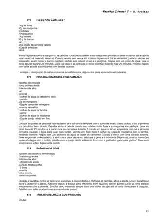 Receitas Internet 3 – N. Freitas


           172   LULAS COM AMÊIJOAS *

1 kg de lulas
60g de margarina
4 cebolas
2 malaguetas
1 kg tomate
80 g de bacon
sal
uma pitada de gengibre ralado
500g de amêijoas
salsa.

Numa frigideira ponha a margarina, as cebolas cortadas ás rodelas e as malaguetas picadas, e deixe cozinhar até a cebola
estar mole (vá mexendo sempre). Corte o tomate sem casca em rodelas pequenas e tire as sementes, juntando depois ao
preparado, assim como o bacon (também partido aos cubos), o sal e o gengibre. Regue com um copo de água, tape e
deixe apurar durante 20 minutos. Junte as lulas e as amêijoas e deixe cozinhar durante mais 20 minutos. Polvilhe depois
com salsa picada e acompanhe com batatas cozidas.

* amêijoa - designação de vários moluscos lamelibrânquios, alguns dos quais apreciados em culinária.

           173   PESCADA GRATINADA COM CAMARÃO

6 postas de pescada
sumo de meio limão
6 dentes de alho
sal
pimenta
1 colher de sopa de cebolinho seco
1 cebola
50g de margarina
400g de camarões selvagens
pimenta vermelha
1 colher de sopa de farinha
1 gema
1 colher de sopa de mostarda
100g de queijo ralado em fios.

Coloque as postas de pescada num tabuleiro de ir ao forno e tempere com o sumo de limão, o alho picado, o sal, a pimenta
e o cebolinho seco picado. Espalhe ainda a cebola cortada em rodelas muito finas e a margarina aos pedaços. Leve ao
forno durante 25 minutos e à parte coza os camarões durante 1 minuto em água a ferver temperada com sal e pimenta
vermelha (guarde a água para usar mais tarde). Derreta em fogo fraco 1 colher de sopa de margarina com a farinha,
mexendo sempre. Regue com 2,5 decilitros da água de cozer os camarões (coada) e mexa com uma vara de arames.
Deixe engrossar um bocadinho, e sem nunca parar de mexer, adicione a gema e a mostarda. Depois de juntar os camarões
à pescada regue com o molho, polvilhe com o queijo ralado, e leve ao forno com o grelhador ligado para gratinar. Sirva com
arroz branco solto e feijão verde cozido.

           174   BACALHAU À BRAZ

6 postas de bacalhau demolhadas
2 cebolas grandes
6 dentes de alho
1 decilitro de azeite
500g de batatas palha
12 ovos
pimenta
salsa picada
azeitonas pretas.

Escalde o bacalhau, retire as peles e as espinhas, e depois desfie-o. Refogue as cebolas, alhos e azeite, junte o bacalhau e
deixe-o absorver o azeite. Adicione depois a batata palha mexendo bem. Quando estiver quente, junte os ovos batidos
previamente com a pimenta. Envolva bem, mexendo sempre com uma colher de pão até os ovos começarem a coagular.
Polvilhe com salsa picada e sirva com azeitonas pretas.

           175   TRUTAS GRELHADAS COM PRESUNTO

4 trutas



                                                                                                                         65
 