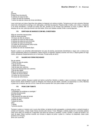 Receitas Internet 3 – N. Freitas


sal
pimenta,
8 fatias finas de presunto
4 colheres de sopa de óleo
1 colher de sopa de mostarda
1 colher de sopa de mistura de ervas aromáticas.

Lave muito bem as trutas e faça-lhes dois golpes na diagonal, em ambos os lados. Tempere-as com sal e pimenta. Recheie
cada truta, introduzindo na barriga e em cada golpe, uma fatia de presunto. Prepare então o molho, com o óleo, a mostarda
e as ervas aromáticas, e pincele as trutas com ele, durante os 30 minutos que estiverem no forno a grelhar. Não se
esqueça de as virar, para que dourem dos dois lados. Sirva com batatas cozidas, limão o outros legumes.

       176      ESPETADA DE MARISCO COM MEL E MOSTARDA

450g de camarões descascadas
450g de vieiras grandes
1/2 xícara de óleo de cártamo
4 colheres de sopa de salsa picada
2 colheres de sopa de sumo de limão
2 colheres de sopa de mel liquido
1/2 colher de chá de pimenta preta moída
2 dentes de alho picados
2 colheres de chá de mostarda Dijon.

Espete o peixe e as camarões alternadamente nos paus de bambu previamente demolhados e regue com a mistura dos
outros ingredientes (bata-os na batedeira). Deixe marinar no frigorifico (tapado) durante uma hora, e depois grelhe em fogo
médio, pincelando freqüentemente com a marinada. Pincele antes de servir.

       177      SALMÃO NO FORNO RECHEADO

2kg de salmão
1 colher de sopa de azeite .
115g de fiambre
1 cebola aos cubinhos
1 talo de aipo aos cubinhos
2 cenouras descascadas aos cubinhos
175g de pão ralado
280g de camarão pequeno
1 colher de chá de colorau
1/4 colher de chá de pimenta
1/2 xícara de vinho branco.

Lave e arranje o salmão. Aqueça o azeite num tacho e junte-lhe o fiambre, a cebola, o aipo e a cenoura, e deixe refogar até
ficarem tenros. Deixe arrefecer e junte ao refogado uma mistura de pão ralado, camarão, as especiarias e o vinho. Recheie
o peixe com a mistura, ate com um fio, e leve ao forno durante 45m num pirex untado e com tampa.

       178      PEIXE COM TOMATE

450g de solha
1 embalagem de amêijoas ou berbigão *
2 limões pimenta preta
225g de tomate
1 lata pequena de polpa de tomate
1 colher de chá de mostarda
3 dentes de alho
1 pitada de tomilho
salsa
1 cebola
1 pimento picante.

Tempere o peixe e o marisco com o sumo dos limões, os dentes de alho esmagados, a pimenta preta e o pimento lavado e
cortado em bocados, e deixe nesta mistura durante pelo menos 1 hora. Refogue a cebola picada com os tomates pelados
(veja como pelar um tomate em 5 segundos nas dicas de cozinha) e cortados, e junte o tomilho, a polpa de tomate e um
copo de água. Deixe cozinhar durante uns minutos e depois de juntar o peixe e o marisco no preparado, deixe cozer
durante 2 a 4 minutos.
Sirva com couve-flor.




                                                                                                                        66
 