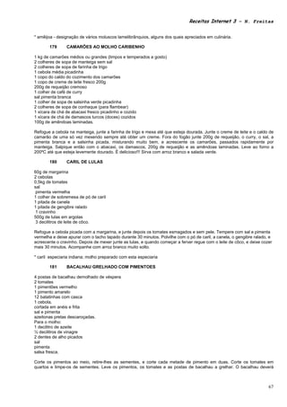 Receitas Internet 3 – N. Freitas


* amêijoa - designação de vários moluscos lamelibrânquios, alguns dos quais apreciados em culinária.

       179      CAMARÕES AO MOLHO CARIBENHO

1 kg de camarões médios ou grandes (limpos e temperados a gosto)
2 colheres de sopa de manteiga sem sal
2 colheres de sopa de farinha de trigo
1 cebola média picadinha
1 copo do caldo do cozimento dos camarões
1 copo de creme de leite fresco 200g
200g de requeijão cremoso
1 colher de café de curry
sal pimenta branca
1 colher de sopa de salsinha verde picadinha
2 colheres de sopa de conhaque (para flambear)
1 xícara de chá de abacaxi fresco picadinho e cozido
1 xícara de chá de damascos turcos (doces) cozidos
100g de amêndoas laminadas.

Refogue a cebola na manteiga, junte a farinha de trigo e mexa até que esteja dourada. Junte o creme de leite e o caldo de
camarão de uma só vez mexendo sempre até obter um creme. Fora do fogão junte 200g de requeijão, o curry, o sal, a
pimenta branca e a salsinha picada, misturando muito bem, e acrescente os camarões, passados rapidamente por
manteiga. Salpique então com o abacaxi, os damascos, 200g de requeijão e as amêndoas laminadas. Leve ao forno a
200ºC até que esteja levemente dourado. É delicioso!!! Sirva com arroz branco e salada verde.

       180      CARIL DE LULAS

60g de margarina
2 cebolas
0,5kg de tomates
sal
 pimenta vermelha
1 colher de sobremesa de pó de caril
1 pitada de canela
1 pitada de gengibre ralado
 1 cravinho
500g de lulas em argolas
 3 decilitros de leite de côco.

Refogue a cebola picada com a margarina, e junte depois os tomates esmagados e sem pele. Tempere com sal e pimenta
vermelha e deixe apurar com o tacho tapado durante 30 minutos. Polvilhe com o pó de caril, a canela, o gengibre ralado, e
acrescente o cravinho. Depois de mexer junte as lulas, e quando começar a ferver regue com o leite de côco, e deixe cozer
mais 30 minutos. Acompanhe com arroz branco muito solto.

* caril especiaria indiana; molho preparado com esta especiaria

       181      BACALHAU GRELHADO COM PIMENTOES

4 postas de bacalhau demolhado de véspera
2 tomates
1 pimentões vermelho
1 pimento amarelo
12 batatinhas com casca
1 cebola,
cortada em anéis e frita
sal e pimenta
azeitonas pretas descaroçadas.
Para o molho:
1 decilitro de azeite
½ decilitros de vinagre
2 dentes de alho picados
sal
pimenta
salsa fresca.

Corte os pimentos ao meio, retire-lhes as sementes, e corte cada metade de pimento em duas. Corte os tomates em
quartos e limpe-os de sementes. Leve os pimentos, os tomates e as postas de bacalhau a grelhar. O bacalhau deverá



                                                                                                                       67
 