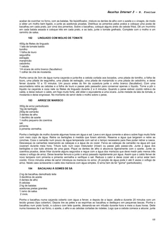 Receitas Internet 3 – N. Freitas


acabar de cozinhar no forno, com as batatas. No liqüidificador, misture os dentes de alho com o azeite e o vinagre, de modo
a obter um molho bem ligado, e junte as azeitonas picadas. Distribua os pimentos pelos pratos e coloque uma posta de
bacalhau em cada prato, por cima dos pimentos. Sobre o bacalhau, coloque alguns anéis de cebola fritos. Dê um murrinho
em cada batata assada e coloque três em cada prato, e ao lado, junte o tomate grelhado. Complete com o molho e um
raminho de salsa.

        182      LINGUADO COM MOLHO DE TOMATE

450g de filetes de linguado
1 lata de tomate batido
tomilho
1 folha de louro
segurelha
estragão
manjericão
cebolinho
1 cebola
1/4 xícara de vinho branco (facultativo)
1 colher de chá de mostarda.

Ponha cerca de 3cm de água numa caçarola e junte-lhe a cebola cortada aos bocados, uma pitada de tomilho, a folha de
louro, uma pitada de segurelha, uma pitada de estragão, uma pitada de manjericão e uma pitada de cebolinho, e deixe
ferver durante 10 a 15 minutos. Um pouco antes do fim da cozedura junte o vinho branco (facultativo). Com uma
escumadeira retire as cebolas e a folha de louro e passe pelo passador para conservar apenas o líquido. Torne a pôr o
líquido na caçarola e coza nele os filetes de linguado durante 2 a 4 minutos. Quando o peixe estiver cozido retire-o da
calda, e deixe reduzir o caldo, em fogo muito forte, até obter o equivalente a uma xícara. Junte metade da lata de tomate, a
mostarda e deixe engrossar. No momento de servir deite o molho sobre o peixe.

        183      ARROZ DE MARISCO

350g de arroz parboilizado
1kg de berbigão
250g de camarão
3 dentes de alho
1 decilitro de azeite
1 molho pequeno de coentros
sal,
pimenta
e pimenta vermelha.

Ponha o berbigão de molho durante algumas horas em água e sal. Lave-o em água corrente e abra-o sobre fogo muito forte
com meio copo de água. Retire os berbigões à medida que forem abrindo. Reserve a água que largaram e retire as
conchas. Coza o camarão num pouco de água temperada com sal só o tempo necessário para lhes poder retirar a casca.
Descasque os camarões reservando as cabeças e a água de os cozer. Ferva as cabeças de camarão na água em que
cozeram durante meia hora. Triture tudo num copo misturador (mixer) ou passe pelo passe-vite. Junte a água dos
berbigões e coe tudo através de uma gaze. Pique os dentes de alho e aloure-os ligeiramente com o azeite. Junte os
coentros picados, deixe fritar durante alguns segundos e regue com a água dos mariscos que deve medir pelo menos três
vezes o vofogo de arroz. Deixe levantar fervura e junte o arroz passado rapidamente por água. Assim que o caldo ferver de
novo tempere com pimenta e pimenta vermelha e verifique o sal. Reduza o calor e deixe cozer até o arroz estar bem
cozido. Cinco minutos antes de servir introduza os mariscos no arroz. (A porção de água pode ir até 5 vezes o vofogo de
arroz. Neste caso acrescente o caldo dos mariscos com água simples. O arroz tem de ter "goma" (parboilizado).

        184      BACALHAU À GOMES DE SÁ

2 kg de bacalhau demolhado leite
3 decilitros de azeite
4 dentes de alho
8 cebolas
2 kg de batatas
azeitonas pretas grandes
1 ramo de salsa
 2 ovos.

Ponha o bacalhau numa caçarola coberto com água a ferver, e depois de a tapar, abafe-a durante 20 minutos com um
tecido grosso (tipo cobertor). Depois tire as peles e as espinhas ao bacalhau e desfaça-o em pequenas lascas. Ponha o
bacalhau num prato fundo, e cubra-o com leite quente, deixando-se em infusão durante hora e meia a duas horas. Deite
numa travessa de ir ao forno, o azeite, o alho e as cebolas cortadas às rodelas. Logo que a cebola comece a alourar, junte



                                                                                                                         68
 