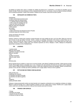 Receitas Internet 3 – N. Freitas


as batatas já cozidas (sem casca e cortadas às rodelas da grossura de 1 centímetro), e as lascas do bacalhau que se
retiram do leite. Ponha numa travessa no forno, deixando ferver tudo 10 a 15 minutos, e sirva na mesma travessa enfeitado
com as azeitonas grandes, a salsa muito picada e rodelas de ovos cozidos. Deve servir-se bem quente.

        185      ESPAGUETE AO CREME DE TINTA

Ingredientes
½ colher (sobremesa) de tinta de lula
3 colheres (sopa) de cebola picada
1 ½ colheres (sopa) de salsa picada
1 colher (sopa) de manteiga sem sal
1 copo de creme de leite fresco
250g de massa tipo espaguete
2 litros de água
sal a gosto
1 fio de óleo
1 colher (sobremesa) de Alcaparras Arisco Picadas
3 colheres (sopa) de vinho branco seco

Tempo de Preparo 20 minutos
Rendimento3 pratos

Preparo: Coloque a massa para cozinhar na água fervente com duas pitadas de sal e um foi de óleo. Deixe por cerca de
dez minutos ou até que esteja "al dente". Doure a cebola na manteiga. Acrescente vinho branco e deixe ferver por um
minuto. Junte a tinta de lula, mexa e coloque o creme de leite. Tempere com a salsa e o sal e deixe ferver por mais cinco
minutos. Escorra a massa e passe para uma travessa aquecida (no forno). Despeje o molho. Salpique as Alcaparras
(escorridas e picadas) e sirva imediatamente.

        186      LASANHA

1 cebola picada
500g de carne picada
3 decilitros de polpa de tomate
500g de requeijão
1 ovo
10 fatias de lasanha
100g de queijo ralado
óleo
sal
pimenta preta.

Numa caçarola doure a cebola e a carne com um pouco de óleo, junte depois 2 decilitros de tomate, e deixe apurar em fogo
brando. Numa tigela misture o requeijão com o ovo, e tempere com sal e pimenta. No fundo de um pirex ponha metade da
carne, depois 5 fatias de lasanha previamente cozida, e sobre elas metade da mistura de requeijão. Repita o procedimento,
pondo no cimo de tudo o tomate que sobrou polvilhado com o queijo ralado. Ponha no forno a gratinar.

        187      FETTUCCINE NO FORNO COM SALSICHAS

250g de fettuccine
6 salsichas de conserva
2,5 decilitros de polpa de tomate
2,5 decilitros de caldo de galinha
sal
margarina
queijo parmesão ralado.

Coloque a massa previamente cozida num pirex barrado com margarina, juntamente com as salsichas cortadas em rodelas.
Misture a polpa de tomate com o caldo de galinha, tempere com sal, e deite sobre a massa. Polvilhe com o queijo ralado,
cubra o pirex com uma folha de alumínio e leve ao forno durante cerca de 45 minutos.

        188      FRANGO COM CERVEJA

1 frango
2 decilitros de cerveja
1 pacote de sopa de cebola
4 colheres de sopa de natas.




                                                                                                                      69
 